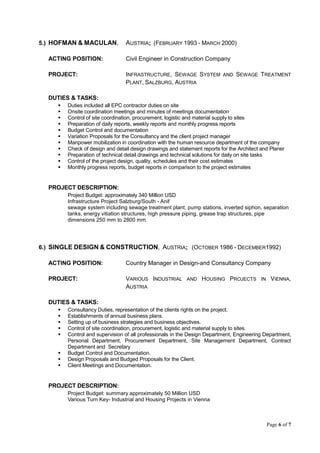 Page 6 of 7
5.) HOFMAN & MACULAN, AUSTRIA; (FEBRUARY 1993 - MARCH 2000)
ACTING POSITION: Civil Engineer in Construction Company
PROJECT: INFRASTRUCTURE, SEWAGE SYSTEM AND SEWAGE TREATMENT
PLANT, SALZBURG, AUSTRIA
DUTIES & TASKS:
 Duties included all EPC contractor duties on site
 Onsite coordination meetings and minutes of meetings documentation
 Control of site coordination, procurement, logistic and material supply to sites
 Preparation of daily reports, weekly reports and monthly progress reports
 Budget Control and documentation
 Variation Proposals for the Consultancy and the client project manager
 Manpower mobilization in coordination with the human resource department of the company
 Check of design and detail design drawings and statement reports for the Architect and Planer
 Preparation of technical detail drawings and technical solutions for daily on site tasks
 Control of the project design, quality, schedules and their cost estimates
 Monthly progress reports, budget reports in comparison to the project estimates
PROJECT DESCRIPTION:
Project Budget: approximately 340 Million USD
Infrastructure Project Salzburg/South - Anif
sewage system including sewage treatment plant, pump stations, inverted siphon, separation
tanks, energy vitiation structures, high pressure piping, grease trap structures, pipe
dimensions 250 mm to 2800 mm.
6.) SINGLE DESIGN & CONSTRUCTION, AUSTRIA; (OCTOBER 1986 - DECEMBER1992)
ACTING POSITION: Country Manager in Design-and Consultancy Company
PROJECT: VARIOUS INDUSTRIAL AND HOUSING PROJECTS IN VIENNA,
AUSTRIA
DUTIES & TASKS:
 Consultancy Duties, representation of the clients rights on the project.
 Establishments of annual business plans.
 Setting up of business strategies and business objectives.
 Control of site coordination, procurement, logistic and material supply to sites.
 Control and supervision of all professionals in the Design Department, Engineering Department,
Personal Department, Procurement Department, Site Management Department, Contract
Department and Secretary
 Budget Control and Documentation.
 Design Proposals and Budged Proposals for the Client.
 Client Meetings and Documentation.
PROJECT DESCRIPTION:
Project Budget: summary approximately 50 Million USD
Various Turn Key- Industrial and Housing Projects in Vienna
 
