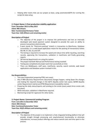 o Helping other teams that use our project as base, using automation(QTP) for running the
scripts for data setup.
2. Project Name: E-Post production stability application
From: December 2012 to May 2013
Client: RBS Citizens
Role: Functional/performance Tester
Team Size: 15(9 offshore and remaining onsite)
Description of Project
o The objective of the project is to improve the performance and test an internally
developed web based payment system designed to provide the users an ability to
process transactions electronically.
o E-post stands for “Electronic-posting” ticket/s in transaction to Mainframe, Database
successfully .It is a web based application meant for the posting of transactions/ tickets
like IM, ST, ALS, GL and CAT.
o The testing is required to increase the speed and reduce time while inputting, searching
records, approving the transactions, validation in mainframe and finally generating
reports.
o 58 Internal departments are using this system.
o The project had both Manual and Performance testing involved.
o Testing was completed and project went live successfully on time.
o There are Middleware, staff ware, mainframe, security, search controls, web based
applications and Database system involved in this.
Key Responsibilities:
o Test case Preparation( preparing RTM, test cases)
o Also if BRD (Business Requirements document) changes happen, noting down the changes
and making the required changes in the QCTC (Quality center test cases), QCRM (Quality
center Requirement matrix) and RTM (Requirement traceability matrix).
o Preparing the daily status/reports and sending to the onsite (every week thrice onsite calls
too place).
o While execution, validation in Mainframe required.
o Maintaining scripts for regression for other banks.
3. Project Name: Commercial Lending Program
From: June 2011 to December 2012
Client: RBS Citizens
Role: Functional/Automation Tester
Team Size: 45(25 offshore and remaining onsite)
Description of Project
o The objective of the project is to implement a fully integrated lending platform that will
provide straight through processing and new/enhanced functionality to eliminate
redundancies, increase product offerings and reduce overall costs and time spent in the
process.
 