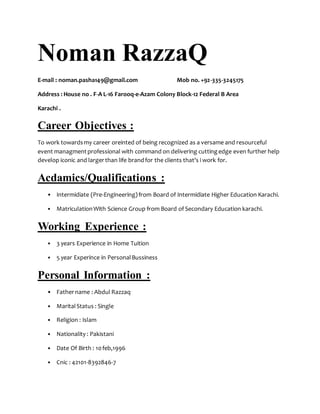 Noman RazzaQ
E-mail : noman.pasha149@gmail.com Mob no. +92-335-3245175
Address : House no . F-A L-16 Farooq-e-Azam Colony Block-12 Federal B Area
Karachi .
Career Objectives :
To work towardsmy career oreinted of being recognized as a versame and resourceful
event managmentprofessional with command on delivering cuttingedge even further help
develop iconic and largerthan life brandfor the clients that's i work for.
Acdamics/Qualifications :
• Intermidiate (Pre-Engineering)from Board of Intermidiate Higher Education Karachi.
• MatriculationWith Science Group from Board of Secondary Education karachi.
Working Experience :
• 3 years Experience in Home Tuition
• 5 year Experince in PersonalBussiness
Personal Information :
• Fathername : Abdul Razzaq
• MaritalStatus : Single
• Religion : Islam
• Nationality : Pakistani
• Date Of Birth : 10feb,1996
• Cnic : 42101-8392846-7
 