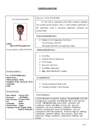 Page 1
CURRICULUM VITAE
N.G.VIJAYAKUMAR
e-mail:
vijaysvm1976@gmail.com
Contact Mobile no:0091-7667575751
Permanent Address :
S/o. A.M.Govindharajan,
South Street,
Thiruvanchiam (P.O),
Nannilam (T.K), Tiruvarur (D.T)
Tamilnadu,
India.
Personal Details :
Date ofBirth : 30 May 1976
Passport # : H5796038
Date ofExpiry: 19 August 2019
Sex : Male
Nationality : Indian
Marital Status : Single
Languages known: English, Hindi,
Tamil & Malayalam
Objective:- CIVIL SUPERVISOR
To work with an organization which offers continuous challenges
and excellent growth prospects where I could contribute significantly to
the organization owing to educational qualification conceptual and
technical skills.
Professional Qualifications:-
 Diploma in Civil Engineering (First Class)
Year of Passing : 1994-1997
Shanmugha polytechnic and engineering college
Additional Qualifications:-
 M.S Office
 Health & Safety for Supervisory
 PTW Training
 Basic First Aid Course
 Scaffolding Appreciation
 EPP:- EPP/C2948/TE/CE/2- Grade-A
Accomplishments:-
 Technical requirement Study at Site
 Attending Consultant / Client Meetings
Career Summary:-
Overall 18 years of experience including 7years in Gulf, in the field
of engineering construction and oil & Gas field as Site supervisor
(Civil). Oil and Gas High presser Boiler ,substations and
compressor stations and sulphur recovery unit, pipe rack
foundations and vessel foundations ,Equipment foundations,
electrical and instrument trench and foundations, valve pit,
underground GRE Pipe foundations. Worked in High-rise buildings,
Apartments, Industrial buildings, Steel structures, Water tanks,
Reservoirs, Bridges, Residences, Entertainment Buildings and
Hotels
 