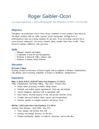Roger Gaibler-Ocon
ocon.roger.v@gmail.com  4123 Cedar Springs Rd. Apt. 3425 Dallas, TX 75219  415-786-6942
Objective
Throughout my professional career, I have always committed to every position I have taken on.
My unique technical skill set, stellar customer service background, and high level of
professionalism make me a strong candidate for any team. If you are seeking a person who is
career-focused, enthusiastic, and service oriented, please consider what I have to offer. I look
forward to making a difference with your team.
Skills
 Bilingual: Spanish and English
 Comfortable in both PC and Mac platforms
 Proficient in Microsoft Office software suite
 Proficient in Dentrix Dental Software
Education
El Centro College
Working towards an Associates of Science degree with an emphasis in Business Administration,
with ultimate goal of receiving a Bachelor of Science in Healthcare Administration.
Experience
Blair A. Keck, D.D.S. | 4128 18th Street San Francisco, CA 94114
Office Administration and Dental Billing - May 2012 – October 2014
 Dental claims processing in Dentrix billing system
 Schedule and confirm patient appointments, check-ups and referrals
 Answer telephones and direct calls to appropriate staff
 Greet visitors, ascertain purpose of visit, and provide customer service
 Compile and record medical charts, reports, and correspondence
 Interview patients to complete insurance and privacy forms
RH Inc. | 518 Castro Street San Francisco, CA 94114
Assistant Store Manager - April 2008 – May 2012
 Train, manage, and develop store staff
 Purchase and manage inventory for the store
 Produce merchandise displays in windows, showcases, and on sales floor
 