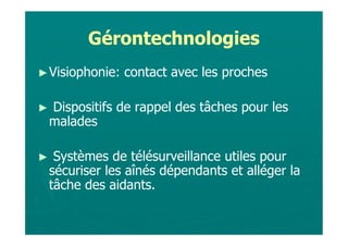 Gérontechnologies
► Visiophonie:   contact avec les proches

►   Dispositifs de rappel des tâches pour les
    malades

►    Systèmes de télésurveillance utiles pour
    sécuriser les aînés dépendants et alléger la
    tâche des aidants.
 