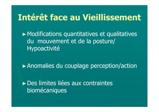 Intérêt face au Vieillissement
► Modificationsquantitatives et qualitatives
  du mouvement et de la posture/
  Hypoactivité

► Anomalies   du couplage perception/action

► Des limites liées aux contraintes
  biomécaniques
 
