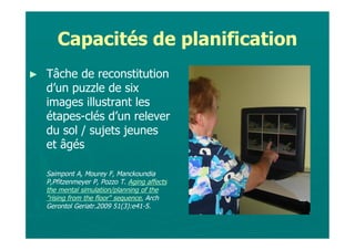Capacités de planification
►   Tâche de reconstitution
    d’un puzzle de six
    images illustrant les
    étapes-clés d’un relever
    du sol / sujets jeunes
    et âgés

    Saimpont A, Mourey F, Manckoundia
    P,Pfitzenmeyer P, Pozzo T. Aging affects
    the mental simulation/planning of the
    "rising from the floor" sequence. Arch
    Gerontol Geriatr.2009 51(3):e41-5.
 