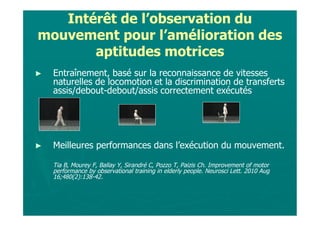 Intérêt de l’observation du
mouvement pour l’amélioration des
       aptitudes motrices
►   Entraînement, basé sur la reconnaissance de vitesses
    naturelles de locomotion et la discrimination de transferts
    assis/debout-debout/assis correctement exécutés




►   Meilleures performances dans l’exécution du mouvement.

    Tia B, Mourey F, Ballay Y, Sirandré C, Pozzo T, Paizis Ch. Improvement of motor
    performance by observational training in elderly people. Neurosci Lett. 2010 Aug
    16;480(2):138-42.
 