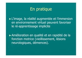 En pratique

► L’image,la réalité augmentée et l’immersion
 en environnement virtuel peuvent favoriser
 le ré-apprentissage implicite

► Améliorationen qualité et en rapidité de la
 fonction motrice (vieillissement, lésions
 neurologiques, démences).
 