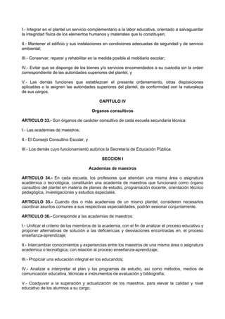 I.- Integrar en el plantel un servicio complementario a la labor educativa, orientado a salvaguardar
la integridad física de los elementos humanos y materiales que lo constituyen;

II.- Mantener el edificio y sus instalaciones en condiciones adecuadas de seguridad y de servicio
ambiental;

III.- Conservar, reparar y rehabilitar en la medida posible el mobiliario escolar;

IV.- Evitar que se disponga de los bienes y/o servicios encomendados a su custodia sin la orden
correspondiente de las autoridades superiores del plantel, y

V.- Las demás funciones que establezcan el presente ordenamiento, otras disposiciones
aplicables o le asignen las autoridades superiores del plantel, de conformidad con la naturaleza
de sus cargos.

                                            CAPITULO IV

                                         Organos consultivos

ARTICULO 33.- Son órganos de carácter consultivo de cada escuela secundaria técnica:

I.- Las academias de maestros;

II.- El Consejo Consultivo Escolar, y

III.- Los demás cuyo funcionamiento autorice la Secretaría de Educación Pública.

                                             SECCION I

                                        Academias de maestros

ARTICULO 34.- En cada escuela, los profesores que atiendan una misma área o asignatura
académica o tecnológica, constituirán una academia de maestros que funcionará como órgano
consultivo del plantel en materia de planes de estudio, programación docente, orientación técnico
pedagógica, investigaciones y estudios especiales.

ARTICULO 35.- Cuando dos o más academias de un mismo plantel, consideren necesarios
coordinar asuntos comunes a sus respectivas especialidades, podrán sesionar conjuntamente.

ARTICULO 36.- Corresponde a las academias de maestros:

I.- Unificar el criterio de los miembros de la academia, con el fin de analizar el proceso educativo y
proponer alternativas de solución a las deficiencias y desviaciones encontradas en, el proceso
enseñanza-aprendizaje;

II.- Intercambiar conocimientos y experiencias entre los maestros de una misma área o asignatura
académica o tecnológica, con relación al proceso enseñanza-aprendizaje;

III.- Propiciar una educación integral en los educandos;

IV.- Analizar e interpretar el plan y los programas de estudio, así como métodos, medios de
comunicación educativa, técnicas e instrumentos de evaluación y bibliografía;

V.- Coadyuvar a la superación y actualización de los maestros, para elevar la calidad y nivel
educativo de los alumnos a su cargo;
 