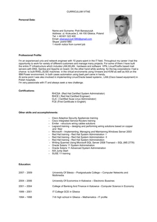 CURRICULUM VITAE
Personal Data:
Name and Surname: Piotr Banaszczyk
Address: ul. Krokusów 2, 44-100 Gliwice, Poland
Tel: + 48 601 322 400
Email: pbanaszczyk1980@gmail.com
Skype: piotrb1980
1 month notice from current job
Professional Profile:
I'm an experienced unix and network engineer with 10 years spent in the IT field. Throughout my career I had the
opportunity to work for variety of different customers and manage many projects. For some of them I have built
the entire IT infrastructure which includes LAN,WLAN , hardware and software VPN, Linux/Postfix based mail
servers with DNS, Samba and Apache on board. On the other hand while working for the big corporations I had a
chance to bulit RHEL,SUSE machines in the virtual enviroments using Vmware and KVM as well as AIX on the
IBM Power environment. In both cases automation using bash,perl came in handy.
At some point I was also involved in implementing Linux/Oracle based systems , LAN (Cisco based equipment) in
Polish hospitals.
I'm very passionate with IT and always seek a new challenge.
Certifications:
RHCSA (Red Hat Certified System Administrator)
RHCE ( Red Hat Certified Engineer)
CLA ( Certified Suse Linux Administrator)
FCE (First Certificate in English)
Other skills and accomplishments:
- Cisco Adaptive Security Appliances training
- Cisco Integrated Service Routers training
- Emiter –structure wiring cables solutions
- Legrand training – desiging and performing wiring solutions based on copper
and fiber
- Microsoft – Implementing, Managing and Maintaining Windows Server 2003
- Red Hat training - Red Hat System Administration I
- Red Hat training - Red Hat System Administration II
- Red Hat training - Red Hat System Administration
- Writing Querries Using Microsoft SQL Server 2008 Transact – SQL (MS 2778)
- Oracle Solaris 11 System Administration
- Oracle Solaris 11 Advanced System Administration
- AIX Jump Start
- SUSE 11 training
Education:
2007 - 2009 University Of Silesia – Postgraduade College – Computer Networks and
Multimedia
2004 – 2006 University Of Economics in Katowice – Electronic Bussines
2001 – 2004 College of Banking And Finance in Katowice - Computer Science in Economy
1999 – 2001 IT College GCE in Gliwice
1994 – 1998 7-th high school in Gliwice – Mathematics - IT profile
 