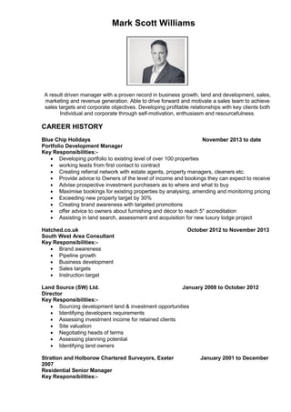 Mark Scott Williams
A result driven manager with a proven record in business growth, land and development, sales,
marketing and revenue generation. Able to drive forward and motivate a sales team to achieve
sales targets and corporate objectives. Developing profitable relationships with key clients both
Individual and corporate through self-motivation, enthusiasm and resourcefulness.
CAREER HISTORY
Blue Chip Holidays November 2013 to date
Portfolio Development Manager
Key Responsibilities:-
 Developing portfolio to existing level of over 100 properties
 working leads from first contact to contract
 Creating referral network with estate agents, property managers, cleaners etc.
 Provide advice to Owners of the level of income and bookings they can expect to receive
 Advise prospective investment purchasers as to where and what to buy
 Maximise bookings for existing properties by analysing, amending and monitoring pricing
 Exceeding new property target by 30%
 Creating brand awareness with targeted promotions
 offer advice to owners about furnishing and décor to reach 5* accreditation
 Assisting in land search, assessment and acquisition for new luxury lodge project
Hatched.co.uk October 2012 to November 2013
South West Area Consultant
Key Responsibilities:-
 Brand awareness
 Pipeline growth
 Business development
 Sales targets
 Instruction target
Land Source (SW) Ltd. January 2008 to October 2012
Director
Key Responsibilities:-
 Sourcing development land & investment opportunities
 Identifying developers requirements
 Assessing investment income for retained clients
 Site valuation
 Negotiating heads of terms
 Assessing planning potential
 Identifying land owners
Stratton and Holborow Chartered Surveyors, Exeter January 2001 to December
2007
Residential Senior Manager
Key Responsibilities:-
 
