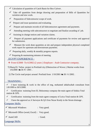  Calculation of quantities of Catch Basin for Box Culvert .
 Take off quantities from design drawing and preparation of Bills of Quantities for
variation and new work.
 Preparation of Subcontractor scope of work.
 Prepare and issue quotations and evaluating.
 Prepare and maintain records of all Subcontractors agreement and payments.
 Attending meeting with subcontractors to negotiate and finalize awarding of job.
 Assisting in change notices and variation claims.
 Prepare all payment applications and certificate of payments for review and approval
for submission.
 Measure the work done quantities at site and prepare independent physical completed
work report for upstream and downstream payments.
 Preparing daily, weekly & monthly progress reports.
 Preparing & maintaining minutes of meeting.
EGYPT EXPERIENCE :
 From 6/2000 To 6/2002 (2 years ) Employer : Arab Contractor company.
1) Sharq EL Tafrea project in ProtSaid city (Obstruction of Waves ) Marine works from
1/6/2000 to 30 /9 / 2001 .
2) The Circle road project around ProtSaid from 1/10/2001 to 30 / 6 /2002 .
TRAINNING :
 I have trainning & work in the office of eng, mohamed abdalwahab consultant from
1/8/1999 to 30/5/2000.
 Certification trainning from EL Boksomtay company the main agent of Sokkia Total
station & GPS.
 Certification trainning from the main agent company of Leica Total station & GPS.
 I have the approvel as A Surveyor & Q.S fron Nezar Kordy in the Strom drainage .
Computer Skills:
 Microsoft Windows : Very good.
 Microsoft Office (word, Excel) : Very good.
 AutoCAD : Good.
Language Skills:
3
 
