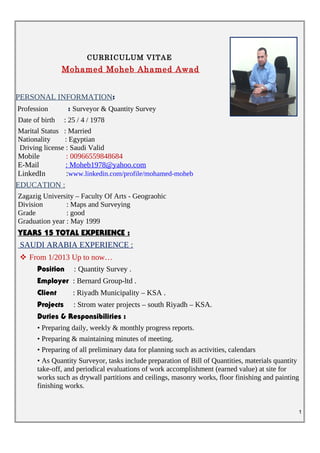 CURRICULUM VITAE
Mohamed Moheb Ahamed Awad
PERSONAL INFORMATION:
Profession : Surveyor & Quantity Survey
Date of birth : 25 / 4 / 1978
Marital Status : Married
Nationality : Egyptian
Driving license : Saudi Valid
Mobile : 00966559848684
E-Mail : Moheb1978@yahoo.com
LinkedIn :www.linkedin.com/profile/mohamed-moheb
EDUCATION :
Zagazig University – Faculty Of Arts - Geograohic
Division : Maps and Surveying
Grade : good
Graduation year : May 1999
:YEARS 15 TOTAL EXPERIENCE
SAUDI ARABIA EXPERIENCE :
 From 1/2013 Up to now…
Position : Quantity Survey .
Employer : Bernard Group-ltd .
Client : Riyadh Municipality – KSA .
Projects : Strom water projects – south Riyadh – KSA.
Duties & Responsibilities :
• Preparing daily, weekly & monthly progress reports.
• Preparing & maintaining minutes of meeting.
• Preparing of all preliminary data for planning such as activities, calendars
• As Quantity Surveyor, tasks include preparation of Bill of Quantities, materials quantity
take-off, and periodical evaluations of work accomplishment (earned value) at site for
works such as drywall partitions and ceilings, masonry works, floor finishing and painting
finishing works.
1
 