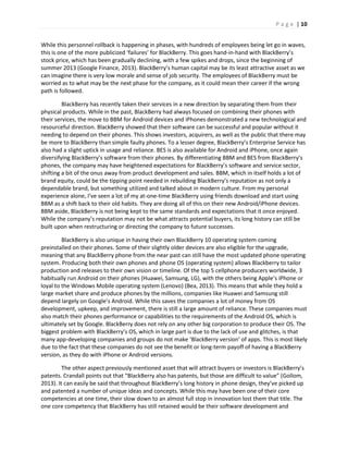 P a g e | 10
While this personnel rollback is happening in phases, with hundreds of employees being let go in waves,
this is one of the more publicized ‘failures’ for BlackBerry. This goes hand-in-hand with BlackBerry’s
stock price, which has been gradually declining, with a few spikes and drops, since the beginning of
summer 2013 (Google Finance, 2013). BlackBerry’s human capital may be its least attractive asset as we
can imagine there is very low morale and sense of job security. The employees of BlackBerry must be
worried as to what may be the next phase for the company, as it could mean their career if the wrong
path is followed.
BlackBerry has recently taken their services in a new direction by separating them from their
physical products. While in the past, BlackBerry had always focused on combining their phones with
their services, the move to BBM for Android devices and iPhones demonstrated a new technological and
resourceful direction. BlackBerry showed that their software can be successful and popular without it
needing to depend on their phones. This shows investors, acquirers, as well as the public that there may
be more to BlackBerry than simple faulty phones. To a lesser degree, BlackBerry’s Enterprise Service has
also had a slight uptick in usage and reliance. BES is also available for Android and iPhone, once again
diversifying BlackBerry’s software from their phones. By differentiating BBM and BES from BlackBerry’s
phones, the company may have heightened expectations for BlackBerry’s software and service sector,
shifting a bit of the onus away from product development and sales. BBM, which in itself holds a lot of
brand equity, could be the tipping point needed in rebuilding BlackBerry’s reputation as not only a
dependable brand, but something utilized and talked about in modern culture. From my personal
experience alone, I’ve seen a lot of my at-one-time BlackBerry using friends download and start using
BBM as a shift back to their old habits. They are doing all of this on their new Android/iPhone devices.
BBM aside, BlackBerry is not being kept to the same standards and expectations that it once enjoyed.
While the company’s reputation may not be what attracts potential buyers, its long history can still be
built upon when restructuring or directing the company to future successes.
BlackBerry is also unique in having their own BlackBerry 10 operating system coming
preinstalled on their phones. Some of their slightly older devices are also eligible for the upgrade,
meaning that any BlackBerry phone from the near past can still have the most updated phone operating
system. Producing both their own phones and phone OS (operating system) allows Blackberry to tailor
production and releases to their own vision or timeline. Of the top 5 cellphone producers worldwide, 3
habitually run Android on their phones (Huawei, Samsung, LG), with the others being Apple’s iPhone or
loyal to the Windows Mobile operating system (Lenovo) (Bea, 2013). This means that while they hold a
large market share and produce phones by the millions, companies like Huawei and Samsung still
depend largely on Google’s Android. While this saves the companies a lot of money from OS
development, upkeep, and improvement, there is still a large amount of reliance. These companies must
also match their phones performance or capabilities to the requirements of the Android OS, which is
ultimately set by Google. BlackBerry does not rely on any other big corporation to produce their OS. The
biggest problem with BlackBerry’s OS, which in large part is due to the lack of use and glitches, is that
many app-developing companies and groups do not make ‘BlackBerry version’ of apps. This is most likely
due to the fact that these companies do not see the benefit or long-term payoff of having a BlackBerry
version, as they do with iPhone or Android versions.
The other aspect previously mentioned asset that will attract buyers or investors is BlackBerry’s
patents. Crandall points out that “BlackBerry also has patents, but those are difficult to value” (Gollom,
2013). It can easily be said that throughout BlackBerry’s long history in phone design, they’ve picked up
and patented a number of unique ideas and concepts. While this may have been one of their core
competencies at one time, their slow down to an almost full stop in innovation lost them that title. The
one core competency that BlackBerry has still retained would be their software development and
 