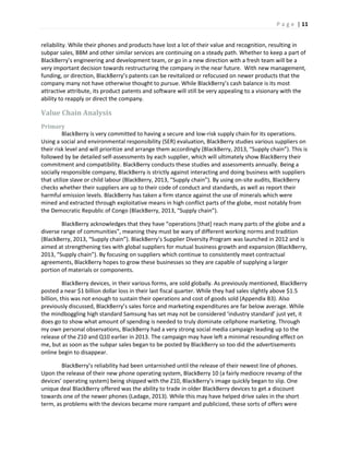 P a g e | 11
reliability. While their phones and products have lost a lot of their value and recognition, resulting in
subpar sales, BBM and other similar services are continuing on a steady path. Whether to keep a part of
BlackBerry’s engineering and development team, or go in a new direction with a fresh team will be a
very important decision towards restructuring the company in the near future. With new management,
funding, or direction, BlackBerry’s patents can be revitalized or refocused on newer products that the
company many not have otherwise thought to pursue. While BlackBerry’s cash balance is its most
attractive attribute, its product patents and software will still be very appealing to a visionary with the
ability to reapply or direct the company.
Value Chain Analysis
Primary
BlackBerry is very committed to having a secure and low-risk supply chain for its operations.
Using a social and environmental responsibility (SER) evaluation, BlackBerry studies various suppliers on
their risk level and will prioritize and arrange them accordingly (BlackBerry, 2013, “Supply chain”). This is
followed by be detailed self-assessments by each supplier, which will ultimately show BlackBerry their
commitment and compatibility. BlackBerry conducts these studies and assessments annually. Being a
socially responsible company, BlackBerry is strictly against interacting and doing business with suppliers
that utilize slave or child labour (BlackBerry, 2013, “Supply chain”). By using on-site audits, BlackBerry
checks whether their suppliers are up to their code of conduct and standards, as well as report their
harmful emission levels. BlackBerry has taken a firm stance against the use of minerals which were
mined and extracted through exploitative means in high conflict parts of the globe, most notably from
the Democratic Republic of Congo (BlackBerry, 2013, “Supply chain”).
BlackBerry acknowledges that they have “operations [that] reach many parts of the globe and a
diverse range of communities”, meaning they must be wary of different working norms and tradition
(BlackBerry, 2013, “Supply chain”). BlackBerry’s Supplier Diversity Program was launched in 2012 and is
aimed at strengthening ties with global suppliers for mutual business growth and expansion (BlackBerry,
2013, “Supply chain”). By focusing on suppliers which continue to consistently meet contractual
agreements, BlackBerry hopes to grow these businesses so they are capable of supplying a larger
portion of materials or components.
BlackBerry devices, in their various forms, are sold globally. As previously mentioned, BlackBerry
posted a near $1 billion dollar loss in their last fiscal quarter. While they had sales slightly above $1.5
billion, this was not enough to sustain their operations and cost of goods sold (Appendix B3). Also
previously discussed, BlackBerry’s sales force and marketing expenditures are far below average. While
the mindboggling high standard Samsung has set may not be considered ‘industry standard’ just yet, it
does go to show what amount of spending is needed to truly dominate cellphone marketing. Through
my own personal observations, BlackBerry had a very strong social media campaign leading up to the
release of the Z10 and Q10 earlier in 2013. The campaign may have left a minimal resounding effect on
me, but as soon as the subpar sales began to be posted by BlackBerry so too did the advertisements
online begin to disappear.
BlackBerry’s reliability had been untarnished until the release of their newest line of phones.
Upon the release of their new phone operating system, BlackBerry 10 (a fairly mediocre revamp of the
devices’ operating system) being shipped with the Z10, BlackBerry’s image quickly began to slip. One
unique deal BlackBerry offered was the ability to trade in older BlackBerry devices to get a discount
towards one of the newer phones (Ladage, 2013). While this may have helped drive sales in the short
term, as problems with the devices became more rampant and publicized, these sorts of offers were
 