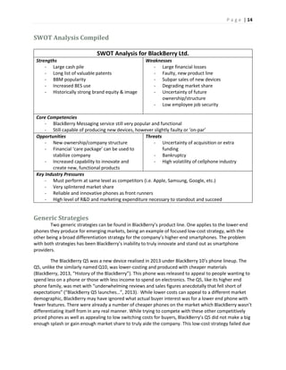 P a g e | 14
SWOT Analysis Compiled
SWOT Analysis for BlackBerry Ltd.
Strengths
- Large cash pile
- Long list of valuable patents
- BBM popularity
- Increased BES use
- Historically strong brand equity & image
Weaknesses
- Large financial losses
- Faulty, new product line
- Subpar sales of new devices
- Degrading market share
- Uncertainty of future
ownership/structure
- Low employee job security
Core Competencies
- BlackBerry Messaging service still very popular and functional
- Still capable of producing new devices, however slightly faulty or ‘on-par’
Opportunities
- New ownership/company structure
- Financial ‘care package’ can be used to
stabilize company
- Increased capability to innovate and
create new, functional products
Threats
- Uncertainty of acquisition or extra
funding
- Bankruptcy
- High volatility of cellphone industry
Key Industry Pressures
- Must perform at same level as competitors (i.e. Apple, Samsung, Google, etc.)
- Very splintered market share
- Reliable and innovative phones as front runners
- High level of R&D and marketing expenditure necessary to standout and succeed
Generic Strategies
Two generic strategies can be found in BlackBerry’s product line. One applies to the lower-end
phones they produce for emerging markets, being an example of focused low-cost strategy, with the
other being a broad differentiation strategy for the company’s higher-end smartphones. The problem
with both strategies has been BlackBerry’s inability to truly innovate and stand out as smartphone
providers.
The BlackBerry Q5 was a new device realised in 2013 under BlackBerry 10’s phone lineup. The
Q5, unlike the similarly named Q10, was lower-costing and produced with cheaper materials
(BlackBerry, 2013, “History of the BlackBerry”). This phone was released to appeal to people wanting to
spend less on a phone or those with less income to spend on electronics. The Q5, like its higher end
phone family, was met with “underwhelming reviews and sales figures anecdotally that fell short of
expectations” (“BlackBerry Q5 launches…”, 2013). While lower costs can appeal to a different market
demographic, BlackBerry may have ignored what actual buyer interest was for a lower end phone with
fewer features. There were already a number of cheaper phones on the market which BlackBerry wasn’t
differentiating itself from in any real manner. While trying to compete with these other competitively
priced phones as well as appealing to low switching costs for buyers, BlackBerry’s Q5 did not make a big
enough splash or gain enough market share to truly aide the company. This low-cost strategy failed due
 