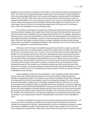 P a g e | 16
BlackBerry’s board of directors, decided to raise $1 billion in new funding to help the company (Perkins,
2013). The money will be raised by targeting the higher stake investors already invested in BlackBerry.
Fairfax alone has pledged $250 million to this cause, with the group already owning 10% of BlackBerry
(Perkins, 2013). The other $750 million will come from financial and investment groups or funds, all
hoping to save BlackBerry. The announcement to abandon a ‘sell’ scenario comes weeks after possible
acquirer-talks and meetings, all aimed at BlackBerry being wholly bought out and taken private. This
new change in direction, while still not cementing a large amount of certainty as to the company’s
future, still has the possibility to turn the company around.
The $1 billion care package can be directed at starting new projects which may be able to carry
the phone producer towards a more stable future. While this amount coincides with the money lost in
their most recent quarter, BlackBerry still has a large cash pile without the care package. Being able to
fall back on their current cash pile, BlackBerry can direct the new money towards more innovative and
well-engineered products and software, as well as to restructuring the company to ensure better future
profits. While the ‘sale’ option may have held more strategic capabilities and wider spread company
restructuring, the $1 billion in funding gives BlackBerry some breathing room to focus on their products
and future as opposed to constantly pleasing investors.
Without any sort of financial aid, BlackBerry would not have the time or capital to safe itself.
BlackBerry products were not selling enough to support the company which coincided with diminishing
market share. It would have taken a true miracle, or at the very least a drastic company redirection, for
BlackBerry to have avoided bankruptcy or dissolution. Being sold and taken private would have given
the new ownership the discretion to refocus the company and strategize on which direction to pursue.
This new billion dollar care package will give BlackBerry some much needed resources and internal,
investable capital. The best decision would be to put the funds towards stronger product development
and testing, with the hopes of being able to produce a new device that truly competes with today’s
smartphone standards. The improper use or ineffective partitioning of the financial aid may further
detriment the company. The groups putting this money forward may finally decide BlackBerry is a futile
endeavour and pull any future or currently planned funding. Another $1 billion loss may be all it takes
for BlackBerry to truly fall apart.
Ideally, BlackBerry could be the ‘third-competitor’ in the smartphone market. Where Apple’s
iPhone or Samsung’s Android-powered Galaxy line are among the highest selling smartphones,
BlackBerry has gradually slipped in sales, down to only having minimal global market share. Being able
to compete with these firms, having a global market share of anywhere between 25 to 33%, would
demonstrate BlackBerry’s ability survive in this highly competitive industry. While this isn’t an easily
pursued opportunity, setting their goals on regaining market share and getting a competitive edge over
Android devices and the iPhone gives BlackBerry the necessary and decisive direction to strive for. Their
market share aside, BlackBerry should be seeking to diminish losses and secure their financial standing.
By cutting costs and finding a way to improve sales, BlackBerry can increase their ability to reinvest in
the company. The $1 billion will be a very big part of regaining a financial foothold, but without proper
structuring, it can be aimlessly spent and lost. A healthy balance sheet will be crucial to BlackBerry’s
future.
In trying to re-establish their market presence, stop their downward trend of market share, and
keep up with current smartphones, BlackBerry has enacted a product-orientated and innovation
strategy. By revamping their cellphone’s operating system, as well as simultaneously releasing a number
of new devices, BlackBerry sought to demonstrate their ability to keep up with current trends, and
retain and grow their customer base. While their current product line and OS have not made the impact
 