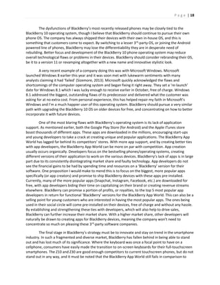 P a g e | 18
The dysfunctions of BlackBerry’s most recently released phones may be closely tied to the
BlackBerry 10 operating system, though I believe that BlackBerry should continue to pursue their own
phone OS. The company has always shipped their devices with their own in-house OS, and this is
something that customers come to expect. By switching to a lesser 3rd
-party OS, or joining the Android
powered line of phones, BlackBerry may lose the differentiability they are in desperate need of
rebuilding. Better focus and development of the BlackBerry 10 phone operating system may reduce
overall technological flaws or problems in their devices. BlackBerry should consider rebranding their OS,
be it to a version 11 or revamping altogether with a new name and innovative stylistic look.
A very recent example of a company doing this was with Microsoft Windows. Microsoft
launched Windows 8 earlier this year and it was soon met with lukewarm sentiments with many
analysts claiming it had ‘failed’ (Sizemore, 2013). Microsoft quickly acknowledged the flaws and
shortcomings of the computer operating system and began fixing it right away. They set a ‘re-launch’
date for Windows 8.1 which I was lucky enough to receive earlier in October, free of charge. Windows
8.1 addressed the biggest, outstanding flaws of its predecessor and delivered what the customer was
asking for at no extra cost. From personal experience, this has helped repair my faith in Microsoft’s
Windows and I’m a much happier user of this operating system. BlackBerry should pursue a very similar
path with upgrading the BlackBerry 10 OS on older devices for free, and concentrating on how to better
incorporate it with future devices.
One of the most blaring flaws with BlackBerry’s operating system is its lack of application
support. As mentioned earlier, both the Google Play Store (for Android) and the Apple iTunes store
boast thousands of different apps. These apps are downloaded in the millions, encouraging start-ups
and young developers to take a crack at creating unique and popular applications. The BlackBerry App
World has lagged far behind its competitors’ stores. With more app support, and by creating better ties
with app developers, the BlackBerry App World can be more on par with competition. App creation
usually occurs organically. Developers focus on the bestselling phones/operating systems, creating
different versions of their application to work on the various devices. BlackBerry’s lack of apps is in large
part due to its consistently disintegrating market share and faulty technology. App developers do not
see the financial gains to be had by spending time and resources on a ‘BlackBerry’ version for their
software. One proposition I would make to mend this is to focus on the biggest, more popular apps
specifically (or app creators) and promise to ship BlackBerry devices with these apps pre-installed.
Currently, many of the more popular apps (Snapchat, Instagram, Facebook, etc.) are downloaded for
free, with app developers biding their time on capitalizing on their brand or creating revenue streams
elsewhere. BlackBerry can promise a portion of profits, or royalties, to the top 5 most popular app
developers in return for functional ‘BlackBerry’ versions for the BlackBerry App World. This can also be a
selling point for young customers who are interested in having the most popular apps. The ones being
used in their social circle will come pre-installed on their devices, free of charge and without any hassle.
By establishing and strengthening these ties with developers, which will also help to drive sales,
BlackBerry can further increase their market share. With a higher market share, other developers will
naturally be drawn to creating apps for BlackBerry devices, meaning the company won’t need to
concentrate so much on pleasing these 3rd
-party software companies.
The final stage in BlackBerry’s strategy must be to innovate and stay on trend in the smartphone
industry. In such a fragmented and diverse market, BlackBerry has fallen behind in being able to stand
out and has lost much of its significance. Where the keyboard was once a focal point to have on a
cellphone, consumers have easily made the transition to on-screen keyboards for their full-touchscreen
smartphones. The Z10 and Z30 are good enough competitors to current touchscreen phones, but do not
stand out in any way, and it must be noted that the BlackBerry App World still fails in comparison to
 