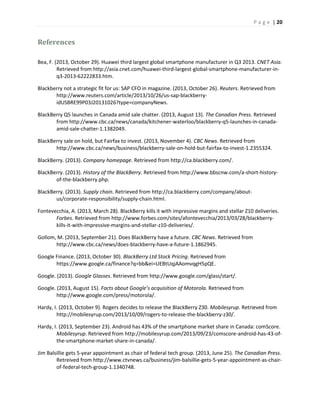 P a g e | 20
References
Bea, F. (2013, October 29). Huawei third largest global smartphone manufacturer in Q3 2013. CNET Asia.
Retrieved from http://asia.cnet.com/huawei-third-largest-global-smartphone-manufacturer-in-
q3-2013-62222833.htm.
Blackberry not a strategic fit for us: SAP CFO in magazine. (2013, October 26). Reuters. Retrieved from
http://www.reuters.com/article/2013/10/26/us-sap-blackberry-
idUSBRE99P03J20131026?type=companyNews.
BlackBerry Q5 launches in Canada amid sale chatter. (2013, August 13). The Canadian Press. Retrieved
from http://www.cbc.ca/news/canada/kitchener-waterloo/blackberry-q5-launches-in-canada-
amid-sale-chatter-1.1382049.
BlackBerry sale on hold, but Fairfax to invest. (2013, November 4). CBC News. Retrieved from
http://www.cbc.ca/news/business/blackberry-sale-on-hold-but-fairfax-to-invest-1.2355324.
BlackBerry. (2013). Company homepage. Retrieved from http://ca.blackberry.com/.
BlackBerry. (2013). History of the BlackBerry. Retrieved from http://www.bbscnw.com/a-short-history-
of-the-blackberry.php.
BlackBerry. (2013). Supply chain. Retrieved from http://ca.blackberry.com/company/about-
us/corporate-responsibility/supply-chain.html.
Fontevecchia, A. (2013, March 28). BlackBerry kills it with impressive margins and stellar Z10 deliveries.
Forbes. Retrieved from http://www.forbes.com/sites/afontevecchia/2013/03/28/blackberry-
kills-it-with-impressive-margins-and-stellar-z10-deliveries/.
Gollom, M. (2013, September 21). Does BlackBerry have a future. CBC News. Retrieved from
http://www.cbc.ca/news/does-blackberry-have-a-future-1.1862945.
Google Finance. (2013, October 30). BlackBerry Ltd Stock Pricing. Retrieved from
https://www.google.ca/finance?q=bb&ei=UEBtUqjAAomvqgH5pQE.
Google. (2013). Google Glasses. Retrieved from http://www.google.com/glass/start/.
Google. (2013, August 15). Facts about Google’s acquisition of Motorola. Retrieved from
http://www.google.com/press/motorola/.
Hardy, I. (2013, October 9). Rogers decides to release the BlackBerry Z30. Mobilesyrup. Retrieved from
http://mobilesyrup.com/2013/10/09/rogers-to-release-the-blackberry-z30/.
Hardy, I. (2013, September 23). Android has 43% of the smartphone market share in Canada: comScore.
Mobilesyrup. Retrieved from http://mobilesyrup.com/2013/09/23/comscore-android-has-43-of-
the-smartphone-market-share-in-canada/.
Jim Balsillie gets 5-year appointment as chair of federal tech group. (2013, June 25). The Canadian Press.
Retreived from http://www.ctvnews.ca/business/jim-balsillie-gets-5-year-appointment-as-chair-
of-federal-tech-group-1.1340748.
 