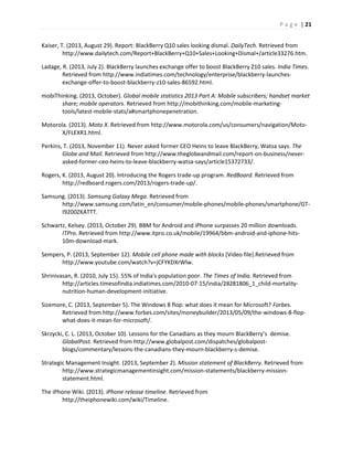 P a g e | 21
Kaiser, T. (2013, August 29). Report: BlackBerry Q10 sales looking dismal. DailyTech. Retrieved from
http://www.dailytech.com/Report+BlackBerry+Q10+Sales+Looking+Dismal+/article33276.htm.
Ladage, R. (2013, July 2). BlackBerry launches exchange offer to boost BlackBerry Z10 sales. India Times.
Retrieved from http://www.indiatimes.com/technology/enterprise/blackberry-launches-
exchange-offer-to-boost-blackberry-z10-sales-86592.html.
mobiThinking. (2013, October). Global mobile statistics 2013 Part A: Mobile subscribers; handset market
share; mobile operators. Retrieved from http://mobithinking.com/mobile-marketing-
tools/latest-mobile-stats/a#smartphonepenetration.
Motorola. (2013). Moto X. Retrieved from http://www.motorola.com/us/consumers/navigation/Moto-
X/FLEXR1.html.
Perkins, T. (2013, November 11). Never asked former CEO Heins to leave BlackBerry, Watsa says. The
Globe and Mail. Retrieved from http://www.theglobeandmail.com/report-on-business/never-
asked-former-ceo-heins-to-leave-blackberry-watsa-says/article15372733/.
Rogers, K. (2013, August 20). Introducing the Rogers trade-up program. RedBoard. Retrieved from
http://redboard.rogers.com/2013/rogers-trade-up/.
Samsung. (2013). Samsung Galaxy Mega. Retrieved from
http://www.samsung.com/latin_en/consumer/mobile-phones/mobile-phones/smartphone/GT-
I9200ZKATTT.
Schwartz, Kelsey. (2013, October 29). BBM for Android and iPhone surpasses 20 million downloads.
ITPro. Retrieved from http://www.itpro.co.uk/mobile/19964/bbm-android-and-iphone-hits-
10m-download-mark.
Sempers, P. (2013, September 12). Mobile cell phone made with blocks [Video file].Retrieved from
http://www.youtube.com/watch?v=jCFYKDXrWlw.
Shrinivasan, R. (2010, July 15). 55% of India's population poor. The Times of India. Retrieved from
http://articles.timesofindia.indiatimes.com/2010-07-15/india/28281806_1_child-mortality-
nutrition-human-development-initiative.
Sizemore, C. (2013, September 5). The Windows 8 flop: what does it mean for Microsoft? Forbes.
Retrieved from http://www.forbes.com/sites/moneybuilder/2013/05/09/the-windows-8-flop-
what-does-it-mean-for-microsoft/.
Skrzycki, C. L. (2013, October 10). Lessons for the Canadians as they mourn BlackBerry’s demise.
GlobalPost. Retrieved from http://www.globalpost.com/dispatches/globalpost-
blogs/commentary/lessons-the-canadians-they-mourn-blackberry-s-demise.
Strategic Management Insight. (2013, September 2). Mission statement of BlackBerry. Retrieved from
http://www.strategicmanagementinsight.com/mission-statements/blackberry-mission-
statement.html.
The iPhone Wiki. (2013). iPhone release timeline. Retrieved from
http://theiphonewiki.com/wiki/Timeline.
 