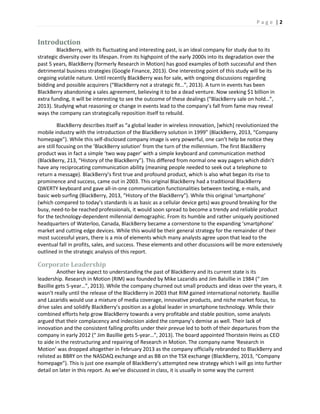P a g e | 2
Introduction
BlackBerry, with its fluctuating and interesting past, is an ideal company for study due to its
strategic diversity over its lifespan. From its highpoint of the early 2000s into its degradation over the
past 5 years, BlackBerry (formerly Research in Motion) has good examples of both successful and then
detrimental business strategies (Google Finance, 2013). One interesting point of this study will be its
ongoing volatile nature. Until recently BlackBerry was for sale, with ongoing discussions regarding
bidding and possible acquirers (“BlackBerry not a strategic fit…”, 2013). A turn in events has been
BlackBerry abandoning a sales agreement, believing it to be a dead venture. Now seeking $1 billion in
extra funding, it will be interesting to see the outcome of these dealings (“BlackBerry sale on hold…”,
2013). Studying what reasoning or change in events lead to the company’s fall from fame may reveal
ways the company can strategically reposition itself to rebuild.
BlackBerry describes itself as “a global leader in wireless innovation, [which] revolutionized the
mobile industry with the introduction of the BlackBerry solution in 1999” (BlackBerry, 2013, “Company
homepage”). While this self-disclosed company image is very powerful, one can’t help be notice they
are still focusing on the ‘BlackBerry solution’ from the turn of the millennium. The first BlackBerry
product was in fact a simple ‘two way pager’ with a simple keyboard and communication method
(BlackBerry, 213, “History of the BlackBerry”). This differed from normal one way pagers which didn’t
have any reciprocating communication ability (meaning people needed to seek out a telephone to
return a message). BlackBerry’s first true and profound product, which is also what began its rise to
prominence and success, came out in 2003. This original BlackBerry had a traditional BlackBerry
QWERTY keyboard and gave all-in-one communication functionalities between texting, e-mails, and
basic web surfing (BlackBerry, 2013, “History of the BlackBerry”). While this original ‘smartphone’
(which compared to today’s standards is as basic as a cellular device gets) was ground breaking for the
busy, need-to-be reached professionals, it would soon spread to become a trendy and reliable product
for the technology-dependent millennial demographic. From its humble and rather uniquely positioned
headquarters of Waterloo, Canada, BlackBerry became a cornerstone to the expanding ‘smartphone’
market and cutting edge devices. While this would be their general strategy for the remainder of their
most successful years, there is a mix of elements which many analysts agree upon that lead to the
eventual fall in profits, sales, and success. These elements and other discussions will be more extensively
outlined in the strategic analysis of this report.
Corporate Leadership
Another key aspect to understanding the past of BlackBerry and its current state is its
leadership. Research in Motion (RIM) was founded by Mike Lazaridis and Jim Balsillie in 1984 (“ Jim
Basillie gets 5-year…”, 2013). While the company churned out small products and ideas over the years, it
wasn’t really until the release of the BlackBerry in 2003 that RIM gained international notoriety. Basillie
and Lazaridis would use a mixture of media coverage, innovative products, and niche market focus, to
drive sales and solidify BlackBerry’s position as a global leader in smartphone technology. While their
combined efforts help grow BlackBerry towards a very profitable and stable position, some analysts
argued that their complacency and indecision aided the company’s demise as well. Their lack of
innovation and the consistent falling profits under their prevue led to both of their departures from the
company in early 2012 (“ Jim Basillie gets 5-year…”, 2013). The board appointed Thorstein Heins as CEO
to aide in the restructuring and repairing of Research in Motion. The company name ‘Research in
Motion’ was dropped altogether in February 2013 as the company officially rebranded to BlackBerry and
relisted as BBRY on the NASDAQ exchange and as BB on the TSX exchange (BlackBerry, 2013, “Company
homepage”). This is just one example of BlackBerry’s attempted new strategy which I will go into further
detail on later in this report. As we’ve discussed in class, it is usually in some way the current
 