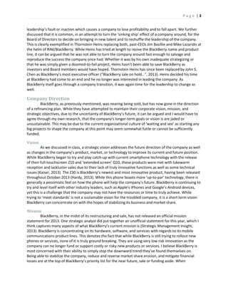 P a g e | 3
leadership’s fault or inaction which causes a company to lose profitability and to fall apart. We further
discussed that it is common, in an attempt to turn the ‘sinking ship’ effect of a company around, for the
Board of Directors to decide on bringing in new talent and to reshuffle the leadership of the company.
This is clearly exemplified in Thornstein Heins replacing both, past-CEOs Jim Basillie and Mike Lazaridis at
the helm of RIM/BlackBerry. While Heins has tried at length to revive the BlackBerry name and product
line, it can be argued that he was not able to turn the company around fast enough to salvage and
reproduce the success the company once had. Whether it was by his own inadequate strategizing or
that he was simply given a doomed-to-fail project, Heins hasn’t been able to save BlackBerry as
investors and Board members would have hoped. Thornstein Heins has since been replaced by John S.
Chen as BlackBerry’s most executive officer (“BlackBerry sale on hold…”, 2013). Heins decided his time
at BlackBerry had come to an end and he no longer was interested in leading the company. As
BlackBerry itself goes through a company transition, it was again time for the leadership to change as
well.
Company Direction
BlackBerry, as previously mentioned, was nearing being sold, but has now gone in the direction
of a refinancing plan. While they have attempted to maintain their corporate vision, mission, and
strategic objectives, due to the uncertainty of BlackBerry’s future, it can be argued and I would have to
agree through my own research, that the company’s longer-term goals or vision is are jaded or
unsustainable. This may be due to the current organizational culture of ‘waiting and see’ as starting any
big projects to shape the company at this point may seem somewhat futile or cannot be sufficiently
funded.
Vision
As we discussed in class, a strategic vision addresses the future direction of the company as well
as changes in the company’s product, market, or technology to improve its current and future position.
While BlackBerry began to try and play catch-up with current smartphone technology with the release
of their full-touchscreen Z10 and ‘extended screen’ Q10, these products were met with lukewarm
reception and lackluster sales due to their lack of truly innovative functions as well as some technical
issues (Kaiser, 2013). The Z30 is BlackBerry’s newest and most innovative product, having been released
throughout October 2013 (Hardy, 2013). While this phone boasts more ‘up-to-par’ technology, there is
generally a pessimistic feel on how the phone will help the company’s future. BlackBerry is continuing to
try and level itself with other industry leaders, such as Apple’s iPhones and Google’s Android devices,
yet this is a challenge that the company may not have the resources or time to truly achieve. While
trying to ‘meet standards’ is not a sustainable vision for the troubled company, it is a short term vision
BlackBerry can concentrate on with the hopes of stabilizing its business and market share.
Mission
BlackBerry, in the midst of its restructuring and sale, has not released an official mission
statement for 2013. One strategic analyst did put together an unofficial statement for this year, which I
think captures many aspects of what BlackBerry’s current mission is (Strategic Management Insight,
2013). BlackBerry is concentrating on its hardware, software, and services with regards to its mobile
communications product lines. This denotes the fact that while BlackBerry is still trying to rollout new
phones or services, none of it is truly ground breaking. They are using very low risk innovation as the
company can no longer fund or support costly or risky new products or services. I believe BlackBerry is
most concerned with their ability to simply stop the downward trend they’ve found themselves on.
Being able to stabilize the company, reduce and reverse market share erosion, and mitigate financial
losses are at the top of BlackBerry’s priority list for the near future, sale or funding aside. When
 