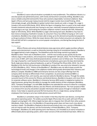 P a g e | 5
Socio-cultural
BlackBerry’s socio-cultural situation is probably its most problematic. The cellphone industry is a
very fast paced and splintered business, with trends and favoritism constantly shifting. BlackBerry was
once a reliable and preferred brand for those who wanted a dependable, functional cellphone. Now,
Apple’s iPhone and Samsung’s Galaxy brands hold the largest market share (mobiThinking, 2013).
Interestingly enough, while BlackBerry’s global market share stands just under a meager 5%, usage in
Canada is still around 20% (Hardy, 2013). While this figure is dropping, there is a point to be made about
Canada’s bolstered national pride over having its very own, nationally renowned cellphone brand and
not wanting to see it go. Dominating the Canadian cellphone market is Android with 43%, followed by
Apple at 35% (Hardy, 2013). While BlackBerry usage is decreasing each year, BlackBerry may have its
best chance at keeping a foothold in Canada. As consumers’ focus has shifted to buying an ‘all-in-one’
smartphone, BlackBerry has simply not been able to keep up to this demand and quickly lost popularity
as the go-to phone of choice. While the newer devices offer more of what consumers are asking for, the
Z10 and Q10 still fail in comparison to current popular smartphones, one blaring flaw being the lack of
app support.
Technology
Where iPhones and various Android devices enjoy app stores which supply countless software
options and entertainment, as well as inherently claiming a long-list of smartphone features, BlackBerry
has lagged behind in both categories. The GlobalPost wrote that things started to go badly for
BlackBerry when “there was no Blackberry store… and the race to keep up was quickly lost by slow
rollouts, bugs in new products, and unresponsive management” (Skrzycki, 2013). The first iPhone came
out in June of 2007, with many Android-powered phone variations soon to follow suite. This heralded in
the reign of powerful, multi-faceted full-touchscreen smartphones; gone were the days dominated by
flip & single piece devices, physical keyboards, as well as T9 texting (The iPhone Wiki, 2013). Yet, the
BlackBerry Z10, the first full-touchscreen in BlackBerry’s product line, was only to be released in January
of 2013 (BlackBerry, 2013, “History of the BlackBerry”). BlackBerry was not able to keep up with the
technological trends and changes in the cellphone market which greatly diminished their relevancy and
ability to compete. BlackBerry’s BBM and Enterprise Services are two unique offerings from the
company which do help to differentiate it from competition. As previously mentioned BBM is a
messaging software that, until recently, was reserved solely for BlackBerry devices. Through the widely
successful launch of this service for iPhones and Android devices, BlackBerry has given a bit more life to
its corporate software sector. BlackBerry’s Enterprise Services (BES) system is targeted at medium-to-
large businesses, giving them the ability to manage the mobile devices of their employees (BlackBery,
2013, “Company homepage”). As with BBM, BlackBerry has extended this service to allow for a company
to monitor not only BlackBerry devices, but also iPhones and Android phones. The main purpose of BES
is to enhance firm security and protect valuable information which passes through an individual’s mobile
device. It also helps to separate personal life from business life on a single device, saving individual
employees from having to carry two mobile phones around with them.
BlackBerry is somewhat unique in the market in that they ship their own devices, running their
own phone operating system. The widely successful Apple iPhone does this as well, with each iPhone
shipped running Apple’s iOS. Where Apple has been able to integrate their iOS with their other products
(MacBooks, iPads, iPods, etc.), the BlackBerry 10 operating system does not have much cross-device
overlap or depth. The BlackBerry Playbook (a discontinued product) also runs a version of BlackBerry 10,
and can interact with the phones, but the functionality is limited (BlackBerry, 2013, “Company
homepage”). BlackBerry 10, while sporting some new features, isn’t heralded as an overly innovative or
differentiable phone operating system, which newer versions of iOS and Android have been. While it is
 