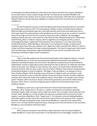 P a g e | 6
an advantage to be able to design your phone OS to your devices, all within the company, BlackBerry
has not been able to create a unique enough offering. The faulty phones and bland BlackBerry 10
operating system have not done much to aid the company’s brand equity. With their phone production
falling far behind in the past few years, BlackBerry’s software and service may still have some life and
reliability to it.
Economic
As seen through the successes of both the highly priced iPhones & Android devices, consumers
are willing to pay a premium price if it means getting a reliable, durable, and long-living smartphone.
While the high-end smartphones gain the most media attention and are the most advertised, there is
still a large market for producing lower end smartphones to sell at very low prices, as well as in countries
where the average consumer has less to spend on luxury items like a cellphone. The two biggest
cellphone markets and users in the world are in fact China & India, followed thirdly by the United States
(mobiThinking, 2013). In India for instance, which is regarded as an emerging economy as well as
technological developer, roughly half of the population lives in poverty or a very low-income living
standard (Shrinivasan, 2010). BlackBerry’s Q5 product is an example of a cheaper, durable product
targeted at these lesser fortunate cellphone users. Apple has recently launched their iPhone 5c, which is
a lower end iPhone targeting at the lower-income demographic. This trend in trying to gain more market
share by selling lower-end products might help BlackBerry in part, yet the true profit comes from
producing and selling the higher priced-smartphones.
Environmental
There is very little publicity over the environmental impact of the cellphone industry. It has yet
to be completely seen, or at the very least extensively published and protested, how cellphone
production and disposal impacts the environment. No cellphone company has yet to be burdened or
targeted with a lawsuit or legal repercussions stemming from their production. As cellphones have been
known to last years, even decades in some extreme cases, there is no reason that an obsolete device
cannot be recycled, either for parts or given intact to another individual. Some telecom companies have
started phone buyback or hand-in programs. The Rogers Trade-up Program is an example of one of
these initiatives (Rogers, 2013). By giving in your old phone to a Rogers outlet, you will gain a credit
towards a new device or your account bill. Another movement has been towards innovative cellphone
concepts which reduce the waste of the cellphone industry. Phone Bloks is an example of one of these
‘green’ initiatives which may have an impact on how future generations perceive the mobile industry
(Sempers, 2013). There is currently no huge demand to reduce the environmental impact of the
cellphone industry.
BlackBerry in particular is a part of the Electronic Industry Citizenship Coalition (EICC)
(BlackBerry, 2013, “Supply chain”). The EICC is a coalition of companies committed to upholding
acceptable supplier codes of conduct, which range from worker hours to proper mineral extraction and
emission levels. BlackBerry currently compiles and reports accumulated carbon emissions from their
supplier’s operations (BlackBerry, 2013, “Supply chain”). This initiative is aimed at helping BlackBerry
work with suppliers to help reduce the environmental impact of the entire operation chain. Initiatives
like these, although not popularly known, demonstrate BlackBerry’s corporate social responsibility,
which in turn can help to build strong brand equity. Showing care for the environment is one area where
BlackBerry is very transparent and honest about.
Political-Legal
While corporate competition acts will deny mega-corporations like Samsung and Apple to
merge, BlackBerry’s current state would allow it to be absorbed by one of the bigger companies like
 