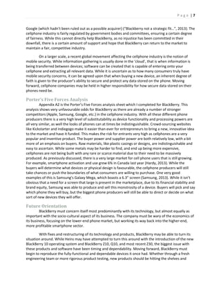 P a g e | 7
Google (which hadn’t been ruled out as a possible acquirer) (“Blackberry not a strategic fit…”, 2013). The
cellphone industry is fairly regulated by government bodies and committees, ensuring a certain degree
of fairness. While this cannot directly help BlackBerry, as no injustice has been committed in their
downfall, there is a certain amount of support and hope that BlackBerry can return to the market to
maintain a fair, competitive industry.
On a larger scale, a recent global movement affecting the cellphone industry is the notion of
mobile security. While information gathering is usually done in the ‘cloud’, that is when information is
being transferred between devices; software can be created that is capable of entering onto your
cellphone and extracting all relevant data. While it is uncertain as to how many consumers truly have
mobile security concerns, it can be agreed upon that when buying a new device, an inherent degree of
faith is given to the producer’s ability to secure and protect any data stored on the phone. Moving
forward, cellphone companies may be held in higher responsibility for how secure data stored on their
phones need be.
Porter’s Five Forces Analysis
Appendix A2 is the Porter’s Five Forces analysis sheet which I completed for BlackBerry. This
analysis shows very unfavourable odds for BlackBerry as there are already a number of stronger
competitors (Apple, Samsung, Google, etc.) in the cellphone industry. With all these different phone
producers there is a very high level of substitutability as device functionality and processing powers are
all very similar, as well the looks of phones can at times be indistinguishable. Crowd-sourcing websites
like Kickstarter and Indiegogo make it easier than ever for entrepreneurs to bring a new, innovative idea
to the market and have it funded. This makes the risk for entrants very high as cellphones are a very
popular and inventive product. The buyer power and supplier power are both relatively low, with a bit
more of an emphasis on buyers. Raw materials, like plastic casings or designs, are indistinguishable and
easy to ascertain. While some metals may be harder to find, and end up being more expensive,
cellphones are not being built with any rare or scarce material due to their need to be massively
produced. As previously discussed, there is a very large market for cell phone users that is still growing.
For example, smartphone activation and use grew 6% in Canada last year (Hardy, 2013). While the
buyers will determine what devices or physical design is favourable, the cellphone producers will still
take chances or push the boundaries of what consumers are willing to purchase. One very good
examples of this is Samsung’s Galaxy Mega, which boasts a 6.3” screen (Samsung, 2013). While it isn’t
obvious that a need for a screen that large is present in the marketplace, due to its financial stability and
brand equity, Samsung was able to produce and sell this monstrosity of a device. Buyers will pick and say
which phone they will buy, but the biggest phone producers will still be able to direct or decide on what
sort of new devices they will offer.
Future Orientation
BlackBerry must concern itself most predominantly with its technology, but almost equally as
important with the socio-cultural aspect of its business. The company must be wary of the economics of
its business, focusing on the lower-end phone market, but working its way back into the higher-end,
more profitable smartphone sector.
With fixes and restructuring of its technology and products, BlackBerry may be able to turn its
situation around. While Heins may have attempted to turn this around with the introduction of the new
BlackBerry 10 operating system and BlackBerry Z10, Q10, and most recent Z30, the biggest issue with
these products and software have been timing and dependability. Moving forward, BlackBerry must
begin to reproduce the fully-functional and dependable devices it once had. Whether through a fresh
engineering team or more rigorous product testing, new products should be hitting the shelves and
 