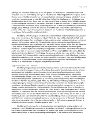 P a g e | 8
getting to the consumers without out-of-the-box glitches and malfunctions. This can renew the faith
consumers once had in BlackBerry and begin to rebuild its mid-2000s image on the marketplace. While
the new phones BlackBerry has churned out are aesthetically pleasing, and keep up with today’s phone
trends, they are nothing new or ground breaking. Add the fact that they have a very limited app store
(BlackBerry App World), they do not have any edge over an iPhone or Android device. BlackBerry needs
to start thinking one step ahead of the market. Whether it be wearable tech (such as Google Glasses) or
a newly envisioned smartphone design, something unseen will be what puts BlackBerry back on the map
(Google, 2013). Although currently the company does not have the resources for such endeavours,
perhaps with a more secure financing stream, BlackBerry can invest more in itself and its capabilities to
try and shape the future of the cellphone industry.
BlackBerry, while focusing on how to break back into the high-end smartphone market, can still
focus on the economics of the smartphone industry. While the most profit will come from high-end,
costly smartphone sales, there is still opportunity in keeping products available to the lower-end market
segment. With emerging markets like China and India, each with substantial rates of low-income
households and poverty, there is definitely still a market for cheaper phones. While there will always be
a large amount of market fragmentation from the large number of competitors around the globe,
BlackBerry’s brand equity has not completely disintegrated in these markets. Nearly 46% of BlackBerry’s
profits came from overseas (i.e. Europe, Middle East, and Arica) in early 2013 (Fontevecchia, 2013). By
focusing on improving BlackBerry’s technology, the company will also see a huge uptick on their socio-
cultural image. With the dependable, easy-to-use products BlackBerry once had, old and new customers
alike will be drawn back to the company and it can re-establish its popularity once again. BlackBerry can
then go on to incorporate the new, reliable technologies in their lower-end market segment and
attempt to re-establish some of the profitability from these markets.
Opportunities and Threats
BlackBerry’s biggest threat is what its future structure may be, from what the ownership is like
to what direction the company is taken in. From being disbanded for its intellectual property, to being
reinvigorated and funded to re-enter the market, there is a number of possible outcomes for the
company. Interestingly, Motorola was in a very similar situation as BlackBerry when it was wholly
acquired by Google (Google, 2013, “Facts about Google’s acquisition…”). Google, a previous frontrunner
for BlackBerry’s acquisition, kept Motorola up and running, eventually producing their newest flagship
smartphone the Moto X (Motorola, 2013, “Moto X”). If BlackBerry were to stay in operation as a phone
producing company, it would continue to faceoff and combat competitors like Apple and Samsung for
smartphone market share. BlackBerry would need some drastic strategic management to manoeuver
the ever-changing and competitive cellphone industry. The most fundamental threat for BlackBerry is
the possibility that the company goes bankrupt and closes. While its huge cash stockpile works against
the chance of bankruptcy, there are only so many billion dollar losses any company can suffer before it
decides to cut losses and exit the industry. While the acquisition or extra funding will also work to save
BlackBerry, there is a still a notable amount of risk around not being able to secure a lucrative enough
deal. With many smaller investors already starting to exit the company due to the stock’s diminishing
value, there may only be a few of the bigger players, Fairfax as the front running example, left over to
help and redirect the company (“BlackBerry sale on hold…”, 2013).
BlackBerry’s threats may also be its opportunities. Lacking solidarity, funding, and any real
marketplace crutch, BlackBerry’s acquisition or renewed partnership with a majority stakeholder may be
exactly what is needed to get back in the game and back on track. A new stream of funding to better
their current products as well as strive to bring something new to the market may be detrimental to
 