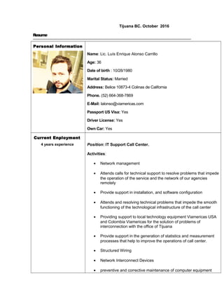Tijuana BC. October 2016
Resume
Personal Information
Name: Lic. Luís Enrique Alonso Carrillo
Age: 36
Date of birth : 10/28/1980
Marital Status: Married
Address: Belice 10873-4 Colinas de California
Phone. (52) 664-368-7869
E-Mail: lalonso@viamericas.com
Passport US Visa: Yes
Driver License: Yes
Own Car: Yes
Current Enployment
4 years experience Position: IT Support Call Center.
Activities:
• Network management
• Attends calls for technical support to resolve problems that impede
the operation of the service and the network of our agencies
remotely
• Provide support in installation, and software configuration
• Attends and resolving technical problems that impede the smooth
functioning of the technological infrastructure of the call center
• Providing support to local technology equipment Viamericas USA
and Colombia Viamericas for the solution of problems of
interconnection with the office of Tijuana
• Provide support in the generation of statistics and measurement
processes that help to improve the operations of call center.
• Structured Wiring
• Network Interconnect Devices
• preventive and corrective maintenance of computer equipment
 