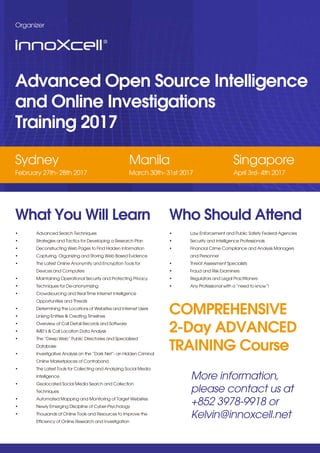 COMPREHENSIVE
2-Day ADVANCED
TRAINING Course
Advanced Open Source Intelligence
and Online Investigations
Training 2017
Sydney
February 27th- 28th 2017
Manila
March 30th- 31st 2017
Singapore
April 3rd- 4th 2017
Organizer
What You Will Learn
• Advanced Search Techniques
• Strategies and Tactics for Developing a Research Plan
• Deconstructing Web Pages to Find Hidden Information
• Capturing, Organizing and Storing Web Based Evidence
• The Latest Online Anonymity and Encryption Tools for
Devices and Computers
• Maintaining Operational Security and Protecting Privacy
• Techniques for De-anonymizing
• Crowdsourcing and Real Time Internet Intelligence
Opportunities and Threats
• Determining the Locations of Websites and Internet Users
• Linking Entities & Creating Timelines
• Overview of Call Detail Records and Software
• IMEI’s & Call Location Data Analysis
• The “Deep Web” Public Directories and Specialized
Database
• Investigative Analysis on the “Dark Net”- an Hidden Criminal
Online Marketplaces of Contraband
• The Latest Tools for Collecting and Analyzing Social Media
Intelligence
• Geolocated Social Media Search and Collection
Techniques
• Automated Mapping and Monitoring of Target Websites
• Newly Emerging Discipline of Cyber-Psychology
• Thousands of Online Tools and Resources to Improve the
Efficiency of Online Research and Investigation
Who Should Attend
• Law Enforcement and Public Safety Federal Agencies
• Security and Intelligence Professionals
• Financial Crime Compliance and Analysis Managers
and Personnel
• Threat Assessment Specialists
• Fraud and Risk Examiners
• Regulators and Legal Practitioners
• Any Professional with a “need to know”!
More information,
please contact us at
+852 3978-9918 or
Kelvin@innoxcell.net
 