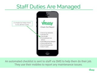 Staff Duties Are Managed
A simple list helps them
to do all their tasks
An automated checklist is sent to staff via SMS to help them do their job.
They use their mobiles to report any maintenance issues.
 