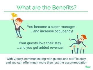 What are the Benefits?
Your guests love their stay
…and you get added revenue!
You become a super manager
…and increase occupancy!
With Vreasy, communicating with guests and staff is easy,
and you can offer much more than just the accommodation
 