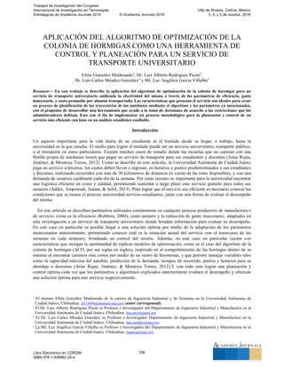 APLICACIÓN DEL ALGORITMO DE OPTIMIZACIÓN DE LA
COLONIA DE HORMIGAS COMO UNA HERRAMIENTA DE
CONTROL Y PLANEACIÓN PARA UN SERVICIO DE
TRANSPORTE UNIVERSITARIO
Efrén González Maldonado1
, Dr. Luis Alberto Rodríguez Picón2
,
Dr. Luis Carlos Méndez González3
y MI. Luz Angélica García Villalba4
Resumen— En este trabajo se describe la aplicación del algoritmo de optimización de la colonia de hormigas para un
servicio de transporte universitario midiendo la efectividad del mismo a través de los parámetros de eficiencia, gasto
innecesario, y costo promedio por alumno transportado. Las características que presenta el servicio son ideales para crear
un proceso de planificación de las trayectorias de los autobuses mediante el algoritmo y los parámetros ya mencionados,
con el propósito de desarrollar una herramienta que ayude a la toma de decisiones de acuerdo a las restricciones que los
administradores definan. Esto con el fin de implementar un proceso metodológico para la planeación y control de un
servicio más eficiente con base en un análisis estadístico confiable.
Introducción
Un aspecto importante para la vida diaria de un estudiante es el traslado desde su hogar, o trabajo, hasta la
universidad en la que estudia. El medio para lograr el traslado puede ser un servicio universitario, transporte público,
o el transporte en autos particulares. Existen muchos casos de estudio donde las escuelas que no cuentan con una
flotilla propia de autobuses tienen que pagar un servicio de transporte para sus estudiantes y docentes (Arias Rojas,
Jiménez, & Montoya Torres, 2012). Como se describe en este artículo, la Universidad Autónoma de Ciudad Juárez
paga un servicio a terceros, los cuales deben llevar o regresar, en horarios y puntos predeterminados a sus estudiantes
y docentes, realizando recorridos con más de 30 kilómetros de distancia en varias de las rutas disponibles, y con una
demanda de usuarios cambiante cada día de la semana. Por estas razones es importante para la universidad encontrar
una logística eficiente en costo y calidad, permitiendo sustentar a largo plazo este servicio gratuito para todos sus
usuarios (Addor, Amponsah, Annan, & Sebil, 2013). Para lograr que el servicio sea eficiente es necesario conocer las
condiciones que se tienen el proceso universidad-servicio-estudiantes, junto con una forma de evaluar el desempeño
del mismo.
En este artículo se describen parámetros utilizados comúnmente en cualquier proceso productivo de manufactura o
de servicio, como es la eficiencia (Robbins, 2004), costo unitario y la reducción de gasto innecesario, adaptados en
esta investigación a un servicio de transporte universitario donde brindan información para evaluar su desempeño.
En este caso en particular es posible llegar a una solución óptima por medio de la adaptación de los parámetros
mencionados anteriormente, permitiendo conocer cuál es la situación actual del servicio con el transcurso de las
semanas en cada semestre, brindando un control del mismo. Además, en este caso en particular cuenta con
características que otorgan la oportunidad de replicar modelos de optimización, como es el caso del algoritmo de la
colonia de hormigas (ACO, por sus siglas en inglés), inspirado en el comportamiento de las hormigas dentro de su
entorno al encontrar caminos más cortos por medio de un rastro de feromonas, y que permite manejar variables tales
como la capacidad máxima del autobús, predicción de la demanda, tiempos de recorrido, puntos y horarios para su
abordaje o descenso (Arias Rojas, Jiménez, & Montoya Torres, 2012).Y con todo esto lograr una planeación y
control óptima cada vez que los parámetros y algoritmos explicados anteriormente evalúen el desempeño y ofrezcan
una solución óptima para este servicio respectivamente.
1
El alumno Efrén González Maldonado de la carrera de Ingeniería Industrial y de Sistemas en la Universidad Autónoma de
Ciudad Juárez, Chihuahua. al114694@alumnos.uacj.mx (autor corresponsal)
2
El Dr. Luis Alberto Rodríguez Picón es Profesor e Investigador del Departamento de Ingeniería Industrial y Manufactura en la
Universidad Autónoma de Ciudad Juárez, Chihuahua. luis.picon@uacj.mx
3
El Dr. Luis Carlos Méndez González es Profesor e Investigador Departamento de Ingeniería Industrial y Manufactura en la
Universidad Autónoma de Ciudad Juárez, Chihuahua. luis.mendez@uacj.mx
4
La MI. Luz Angélica García Villalba es Profesor e Investigador del Departamento de Ingeniería Industrial y Manufactura en la
Universidad Autónoma de Ciudad Juárez, Chihuahua. lugarcia@uacj.mx
Trabajos de Investigación del Congreso
Internacional de Investigación en Tecnologías
Estratégicas de Academia Journals 2016 © Academia Journals 2016
Villa de Álvarez, Colima, México
3, 4, y 5 de octubre, 2016
Libro Electrónico en CDROM
ISBN 978-1-939982-25-4
336
 