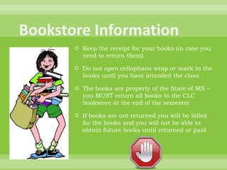  Keep the receipt for your books (in case you
need to return them)
 Do not open cellophane wrap or mark in the
books until you have attended the class
 The books are property of the State of MN –
you MUST return all books to the CLC
bookstore at the end of the semester
 If books are not returned you will be billed
for the books and you will not be able to
obtain future books until returned or paid
 