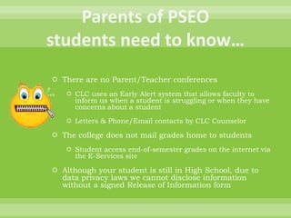  There are no Parent/Teacher conferences
 CLC uses an Early Alert system that allows faculty to
inform us when a student is struggling or when they have
concerns about a student
 Letters & Phone/Email contacts by CLC Counselor
 The college does not mail grades home to students
 Student access end-of-semester grades on the internet via
the E-Services site
 Although your student is still in High School, due to
data privacy laws we cannot disclose information
without a signed Release of Information form
 