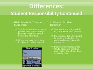  High School is “Teacher
Supported”
 Teachers monitor student
grades and consistently
provide feedback about
academic standing
 Students may have time
in class to do homework
 College is “Student
Directed”
 Students are responsible
to track their own grades
 If a student falls behind it
is up to the student to
seek assistance from the
instructor
 Successful students use
study areas on campus
and make use of free time
as study time
 