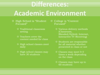  High School is “Student
Focused”
 Traditional classroom
setting
 Teachers cover the
content needed for class
 High school classes meet
daily
 High school classes may
have 30 students
 College is “Content
Focused”
 Various delivery methods
(Classroom,
Blended/Hybrid, Internet,
Interactive TV Receiving)
 Students are responsible
for all material whether
presented in class or not
 Classes may meet 0-5
times a week depending
on the class
 Classes may have up to
60 students
 