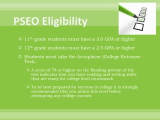  11th grade students must have a 3.0 GPA or higher
 12th grade students must have a 2.5 GPA or higher
 Students must take the Accuplacer (College Entrance
Test).
 A score of 78 or higher on the Reading portion of the
test indicates that you have reading and writing skills
that are ready for college level coursework
 To be best prepared for success in college it is strongly
recommended that you attain this level before
attempting any college courses
 