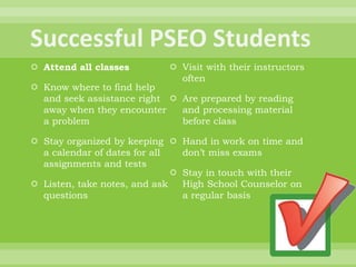  Attend all classes
 Know where to find help
and seek assistance right
away when they encounter
a problem
 Stay organized by keeping
a calendar of dates for all
assignments and tests
 Listen, take notes, and ask
questions
 Visit with their instructors
often
 Are prepared by reading
and processing material
before class
 Hand in work on time and
don’t miss exams
 Stay in touch with their
High School Counselor on
a regular basis
 