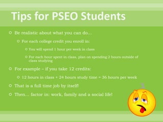  Be realistic about what you can do…
 For each college credit you enroll in:
 You will spend 1 hour per week in class
 For each hour spent in class, plan on spending 2 hours outside of
class studying
 For example – if you take 12 credits:
 12 hours in class + 24 hours study time = 36 hours per week
 That is a full time job by itself!
 Then… factor in: work, family and a social life!
 