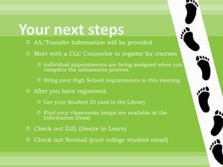  AA/Transfer Information will be provided
 Meet with a CLC Counselor to register for courses
 Individual appointments are being assigned when you
complete the admissions process
 Bring your High School requirements to this meeting
 After you have registered:
 Get your Student ID card in the Library
 Find your classrooms (maps are available at the
Information Desk)
 Check out D2L (Desire to Learn)
 Check out Netmail (your college student email)
 