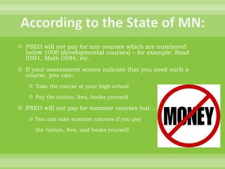  PSEO will not pay for any courses which are numbered
below 1000 (developmental courses) – for example: Read
0591, Math 0594, etc.
 If your assessment scores indicate that you need such a
course, you can:
 Take the course at your high school
 Pay the tuition, fees, books yourself
 PSEO will not pay for summer courses but…
 You can take summer courses if you pay
the tuition, fees, and books yourself
 