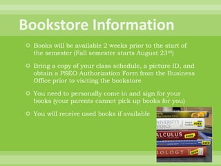  Books will be available 2 weeks prior to the start of
the semester (Fall semester starts August 23rd)
 Bring a copy of your class schedule, a picture ID, and
obtain a PSEO Authorization Form from the Business
Office prior to visiting the bookstore
 You need to personally come in and sign for your
books (your parents cannot pick up books for you)
 You will receive used books if available
 