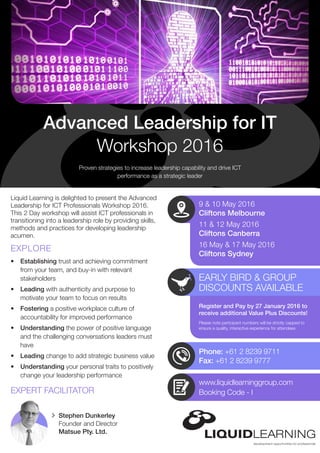 Phone: +61 2 8239 9711
Fax: +61 2 8239 9777
EARLY BIRD & GROUP
DISCOUNTS AVAILABLE
Please note participant numbers will be strictly capped to
ensure a quality, interactive experience for attendees
Stephen Dunkerley
Founder and Director
Matsue Pty. Ltd.
Liquid Learning is delighted to present the Advanced
Leadership for ICT Professionals Workshop 2016.
This 2 Day workshop will assist ICT professionals in
transitioning into a leadership role by providing skills,
methods and practices for developing leadership
acumen.
•	 Establishing trust and achieving commitment
from your team, and buy-in with relevant
stakeholders
•	 Leading with authenticity and purpose to
motivate your team to focus on results
•	 Fostering a positive workplace culture of
accountability for improved performance
•	 Understanding the power of positive language
and the challenging conversations leaders must
have
•	 Leading change to add strategic business value
•	 Understanding your personal traits to positively
change your leadership performance
Proven strategies to increase leadership capability and drive ICT
performance as a strategic leader
Advanced Leadership for IT
Workshop 2016
EXPLORE
EXPERT FACILITATOR
9 & 10 May 2016
Cliftons Melbourne
11 & 12 May 2016
Cliftons Canberra
16 May & 17 May 2016
Cliftons Sydney
Register and Pay by 27 January 2016 to
receive additional Value Plus Discounts!
www.liquidlearninggroup.com
Booking Code - I
 