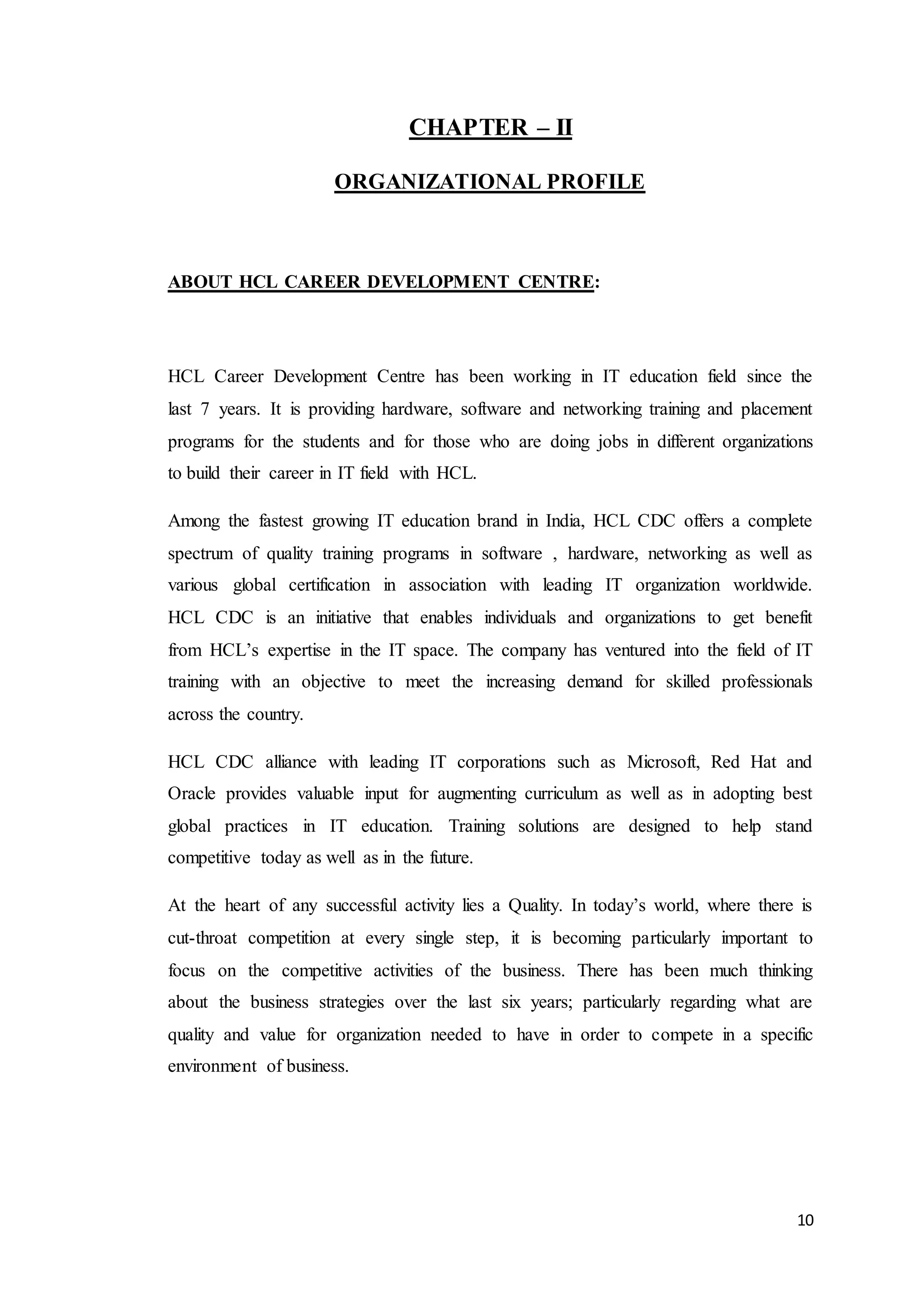 10
CHAPTER – II
ORGANIZATIONAL PROFILE
ABOUT HCL CAREER DEVELOPMENT CENTRE:
HCL Career Development Centre has been working in IT education field since the
last 7 years. It is providing hardware, software and networking training and placement
programs for the students and for those who are doing jobs in different organizations
to build their career in IT field with HCL.
Among the fastest growing IT education brand in India, HCL CDC offers a complete
spectrum of quality training programs in software , hardware, networking as well as
various global certification in association with leading IT organization worldwide.
HCL CDC is an initiative that enables individuals and organizations to get benefit
from HCL’s expertise in the IT space. The company has ventured into the field of IT
training with an objective to meet the increasing demand for skilled professionals
across the country.
HCL CDC alliance with leading IT corporations such as Microsoft, Red Hat and
Oracle provides valuable input for augmenting curriculum as well as in adopting best
global practices in IT education. Training solutions are designed to help stand
competitive today as well as in the future.
At the heart of any successful activity lies a Quality. In today’s world, where there is
cut-throat competition at every single step, it is becoming particularly important to
focus on the competitive activities of the business. There has been much thinking
about the business strategies over the last six years; particularly regarding what are
quality and value for organization needed to have in order to compete in a specific
environment of business.
 