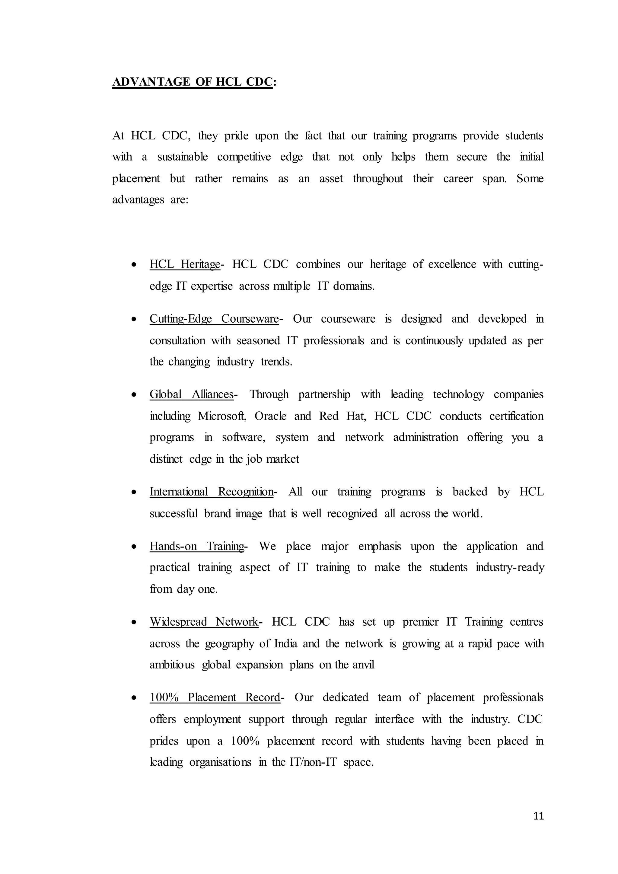 11
ADVANTAGE OF HCL CDC:
At HCL CDC, they pride upon the fact that our training programs provide students
with a sustainable competitive edge that not only helps them secure the initial
placement but rather remains as an asset throughout their career span. Some
advantages are:
 HCL Heritage- HCL CDC combines our heritage of excellence with cutting-
edge IT expertise across multiple IT domains.
 Cutting-Edge Courseware- Our courseware is designed and developed in
consultation with seasoned IT professionals and is continuously updated as per
the changing industry trends.
 Global Alliances- Through partnership with leading technology companies
including Microsoft, Oracle and Red Hat, HCL CDC conducts certification
programs in software, system and network administration offering you a
distinct edge in the job market
 International Recognition- All our training programs is backed by HCL
successful brand image that is well recognized all across the world.
 Hands-on Training- We place major emphasis upon the application and
practical training aspect of IT training to make the students industry-ready
from day one.
 Widespread Network- HCL CDC has set up premier IT Training centres
across the geography of India and the network is growing at a rapid pace with
ambitious global expansion plans on the anvil
 100% Placement Record- Our dedicated team of placement professionals
offers employment support through regular interface with the industry. CDC
prides upon a 100% placement record with students having been placed in
leading organisations in the IT/non-IT space.
 