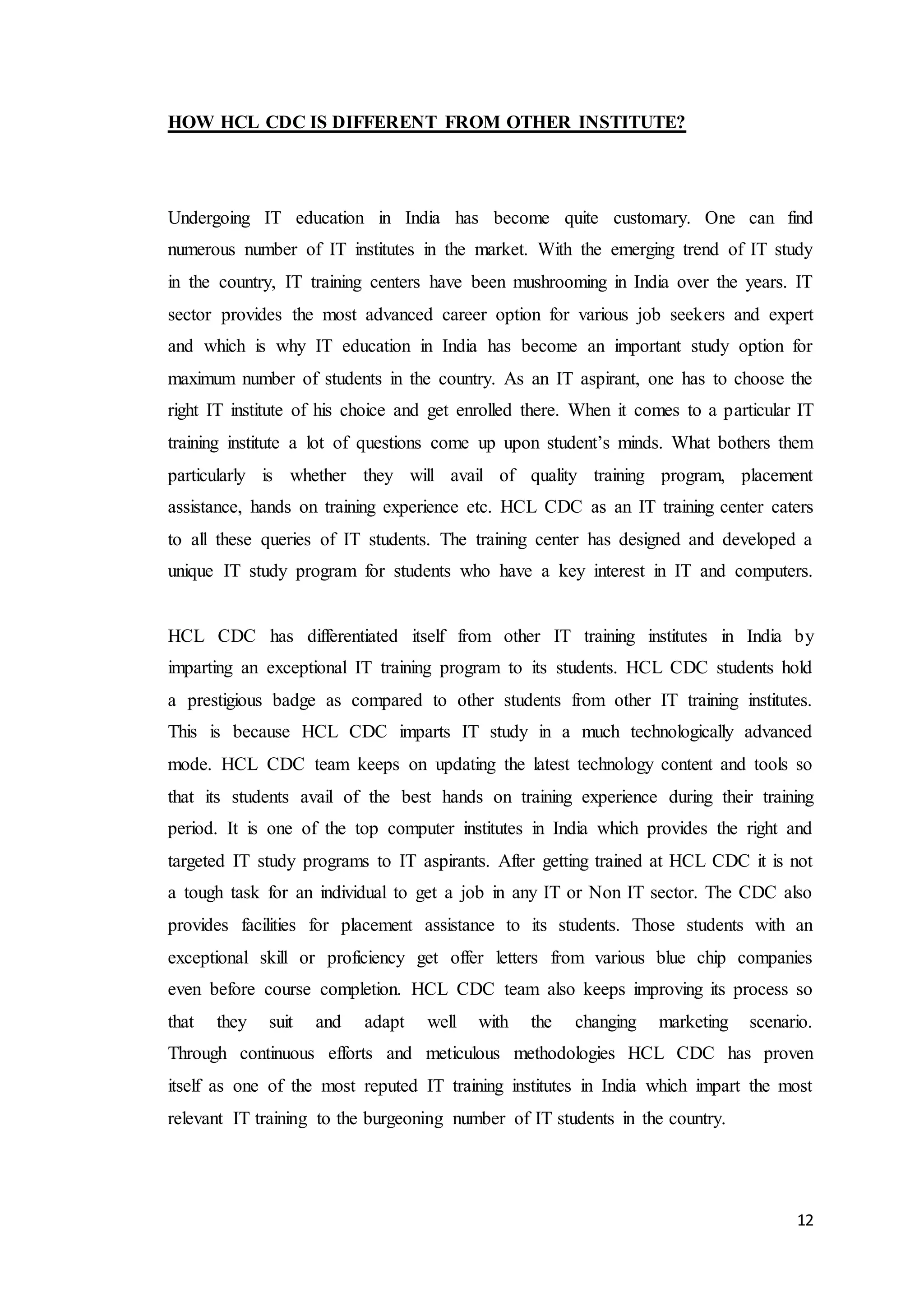 12
HOW HCL CDC IS DIFFERENT FROM OTHER INSTITUTE?
Undergoing IT education in India has become quite customary. One can find
numerous number of IT institutes in the market. With the emerging trend of IT study
in the country, IT training centers have been mushrooming in India over the years. IT
sector provides the most advanced career option for various job seekers and expert
and which is why IT education in India has become an important study option for
maximum number of students in the country. As an IT aspirant, one has to choose the
right IT institute of his choice and get enrolled there. When it comes to a particular IT
training institute a lot of questions come up upon student’s minds. What bothers them
particularly is whether they will avail of quality training program, placement
assistance, hands on training experience etc. HCL CDC as an IT training center caters
to all these queries of IT students. The training center has designed and developed a
unique IT study program for students who have a key interest in IT and computers.
HCL CDC has differentiated itself from other IT training institutes in India by
imparting an exceptional IT training program to its students. HCL CDC students hold
a prestigious badge as compared to other students from other IT training institutes.
This is because HCL CDC imparts IT study in a much technologically advanced
mode. HCL CDC team keeps on updating the latest technology content and tools so
that its students avail of the best hands on training experience during their training
period. It is one of the top computer institutes in India which provides the right and
targeted IT study programs to IT aspirants. After getting trained at HCL CDC it is not
a tough task for an individual to get a job in any IT or Non IT sector. The CDC also
provides facilities for placement assistance to its students. Those students with an
exceptional skill or proficiency get offer letters from various blue chip companies
even before course completion. HCL CDC team also keeps improving its process so
that they suit and adapt well with the changing marketing scenario.
Through continuous efforts and meticulous methodologies HCL CDC has proven
itself as one of the most reputed IT training institutes in India which impart the most
relevant IT training to the burgeoning number of IT students in the country.
 