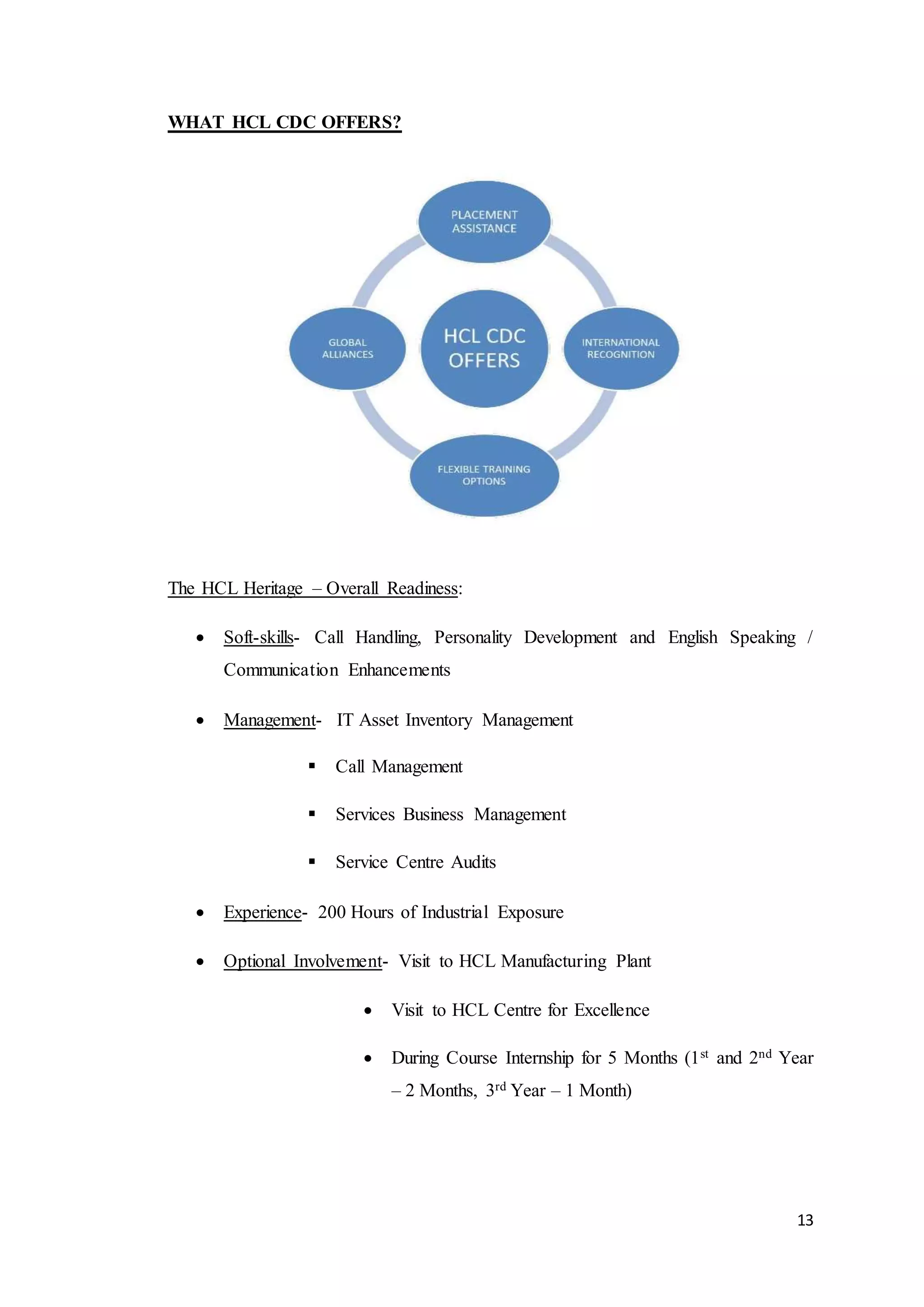 13
WHAT HCL CDC OFFERS?
The HCL Heritage – Overall Readiness:
 Soft-skills- Call Handling, Personality Development and English Speaking /
Communication Enhancements
 Management- IT Asset Inventory Management
 Call Management
 Services Business Management
 Service Centre Audits
 Experience- 200 Hours of Industrial Exposure
 Optional Involvement- Visit to HCL Manufacturing Plant
 Visit to HCL Centre for Excellence
 During Course Internship for 5 Months (1st and 2nd Year
– 2 Months, 3rd Year – 1 Month)
 