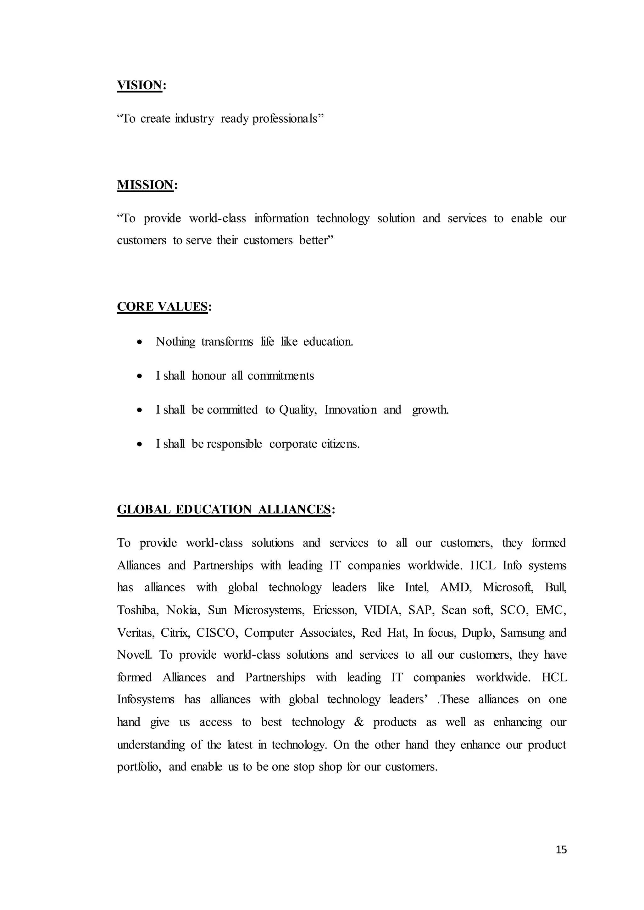 15
VISION:
“To create industry ready professionals”
MISSION:
“To provide world-class information technology solution and services to enable our
customers to serve their customers better”
CORE VALUES:
 Nothing transforms life like education.
 I shall honour all commitments
 I shall be committed to Quality, Innovation and growth.
 I shall be responsible corporate citizens.
GLOBAL EDUCATION ALLIANCES:
To provide world-class solutions and services to all our customers, they formed
Alliances and Partnerships with leading IT companies worldwide. HCL Info systems
has alliances with global technology leaders like Intel, AMD, Microsoft, Bull,
Toshiba, Nokia, Sun Microsystems, Ericsson, VIDIA, SAP, Scan soft, SCO, EMC,
Veritas, Citrix, CISCO, Computer Associates, Red Hat, In focus, Duplo, Samsung and
Novell. To provide world-class solutions and services to all our customers, they have
formed Alliances and Partnerships with leading IT companies worldwide. HCL
Infosystems has alliances with global technology leaders’ .These alliances on one
hand give us access to best technology & products as well as enhancing our
understanding of the latest in technology. On the other hand they enhance our product
portfolio, and enable us to be one stop shop for our customers.
 