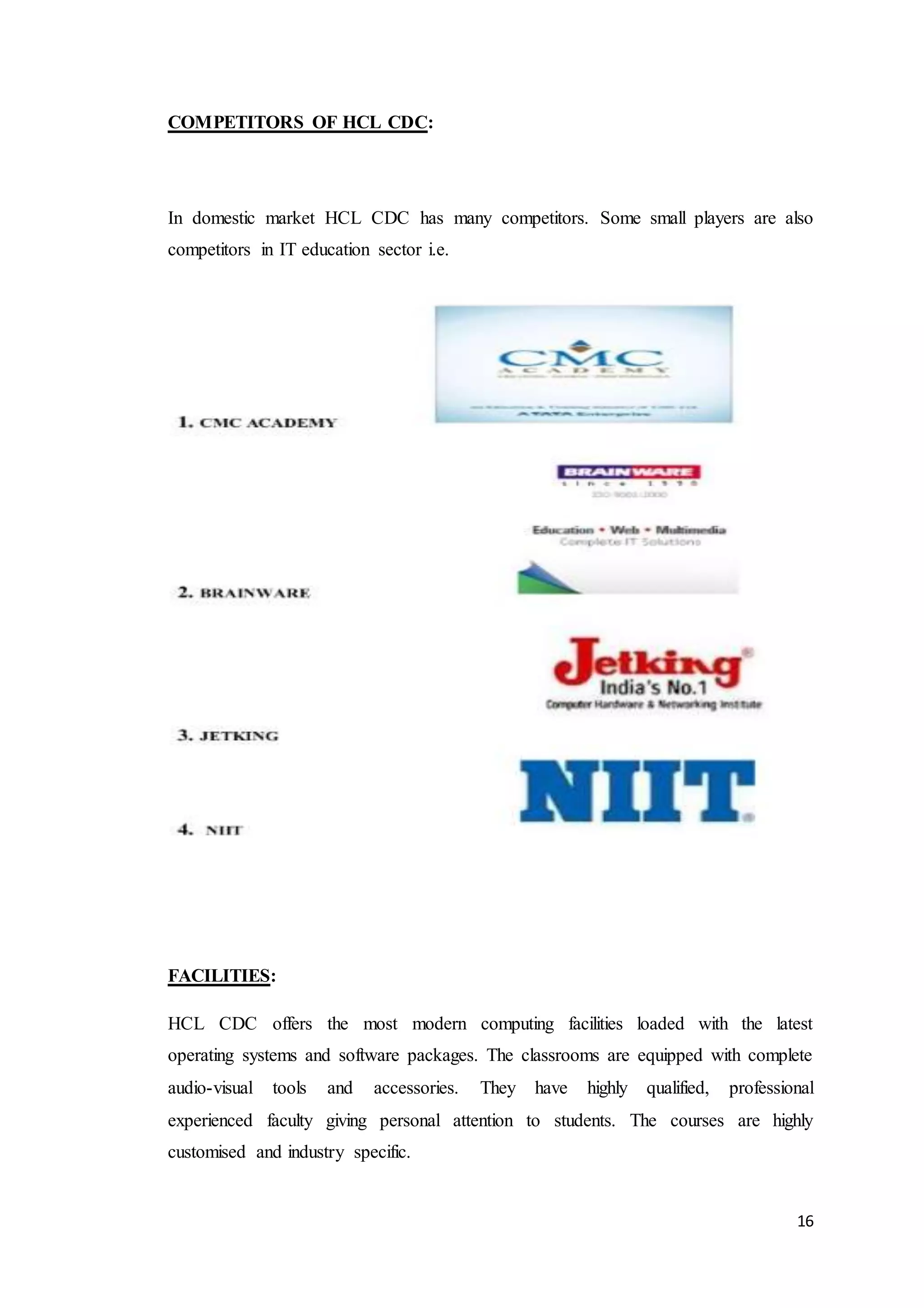 16
COMPETITORS OF HCL CDC:
In domestic market HCL CDC has many competitors. Some small players are also
competitors in IT education sector i.e.
FACILITIES:
HCL CDC offers the most modern computing facilities loaded with the latest
operating systems and software packages. The classrooms are equipped with complete
audio-visual tools and accessories. They have highly qualified, professional
experienced faculty giving personal attention to students. The courses are highly
customised and industry specific.
 